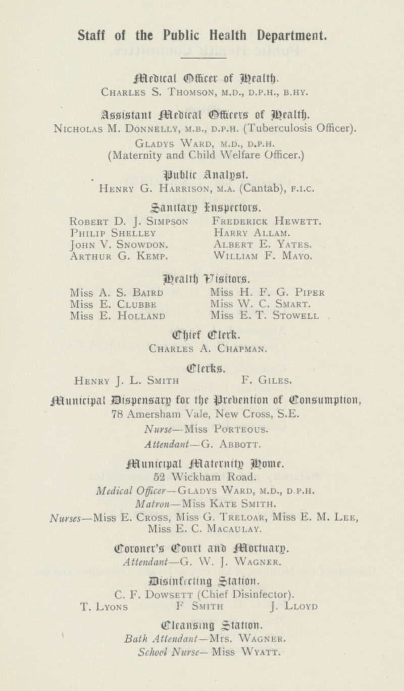 Staff of the Public Health Department. Medical Officer of Health. Charles S. Thomson, m.d., d.p.h., b.hy. Assistant Medical Officers of Health. Nicholas M. Donnelly, m.b., d.p.h. (Tuberculosis Officer). Gladys Ward, m.d., d.p.h. (Maternity and Child Welfare Officer.) Public Analyst. Henry G. Harrison, m.a. (Cantab), f.i.c. Sanitary Inspectors. Robert D. J. Simpson Frederick Hewett. Philip Shelley Harry Allam. John V. Snowdon. Albert E. Yates. Arthur G. Kemp. William F. Mayo. Health Visitors. Miss A. S. Baird Miss H. F. G. Piper Miss E. Clubbe Miss W. C. Smart. Miss E. Holland Miss E. T. Stowell . Chief Clerk. Charles A. Chapman. Clerks. Henry J. L. Smith F. Giles. Municipal Dispensary for the Prebention of Consumption, 78 Amersham Vale, New Cross, S.E. Nurse—Miss Porteous. Attendant—G. Abbott. Municipal Maternity Home. 52 Wickham Road. Medical Officer— Gladys Ward, m.d., d.p.h. Matron—Miss Kate Smith. Nurses—Miss E. Cross, Miss G. Treloar, Miss E. M. Lee, Miss E. C. Macaulay. Coroner's Court and Mortuary. Attendant—G. W. J. Wagner. Disinfecting Station. C. F. Dowsett (Chief Disinfector). T. Lyons F Smith J. Lloyd Cleansing Station. Bath Attendant—Mrs. Wagner. School Nurse— Miss Wyatt.