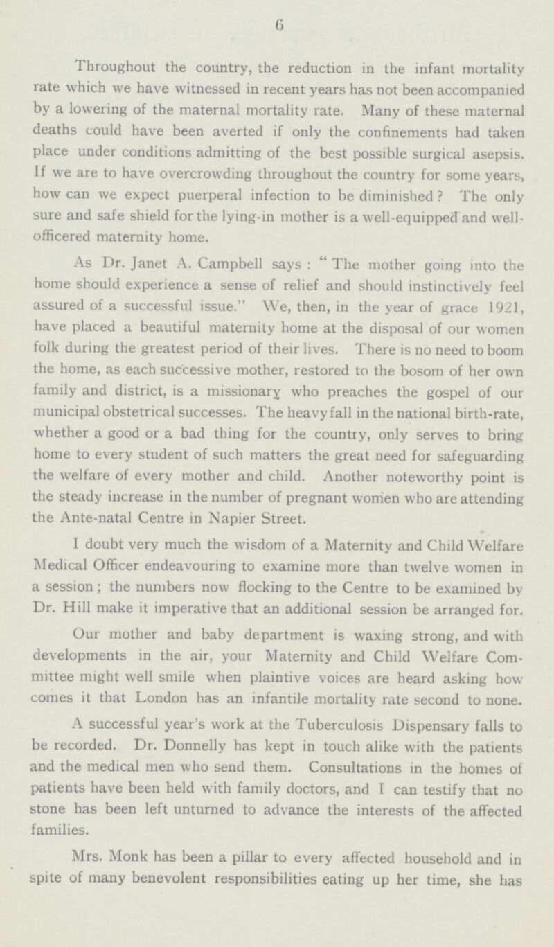 6 Throughout the country, the reduction in the infant mortality rate which we have witnessed in recent years has not been accompanied by a lowering of the maternal mortality rate. Many of these maternal deaths could have been averted if only the confinements had taken place under conditions admitting of the best possible surgical asepsis. If we are to have overcrowding throughout the country for some years, how can we expect puerperal infection to be diminished? The only sure and safe shield for the lying-in mother is a well-equipped and well officered maternity home. As Dr. Janet A. Campbell says: The mother going into the home should experience a sense of relief and should instinctively feel assured of a successful issue. We, then, in the year of grace 1921, have placed a beautiful maternity home at the disposal of our women folk during the greatest period of their lives. There is no need to boom the home, as each successive mother, restored to the bosom of her own family and district, is a missionary who preaches the gospel of our municipal obstetrical successes. The heavy fall in the national birth-rate, whether a good or a bad thing for the country, only serves to bring home to every student of such matters the great need for safeguarding the welfare of every mother and child. Another noteworthy point is the steady increase in the number of pregnant women who are attending the Ante-natal Centre in Napier Street. I doubt very much the wisdom of a Maternity and Child Welfare Medical Officer endeavouring to examine more than twelve women in a session; the numbers now flocking to the Centre to be examined by Dr. Hill make it imperative that an additional session be arranged for. Our mother and baby department is waxing strong, and with developments in the air, your Maternity and Child Welfare Com mittee might well smile when plaintive voices are heard asking how comes it that London has an infantile mortality rate second to none. A successful year's work at the Tuberculosis Dispensary falls to be recorded. Dr. Donnelly has kept in touch alike with the patients and the medical men who send them. Consultations in the homes of patients have been held with family doctors, and I can testify that no stone has been left unturned to advance the interests of the affected families. Mrs. Monk has been a pillar to every affected household and in spite of many benevolent responsibilities eating up her time, she has