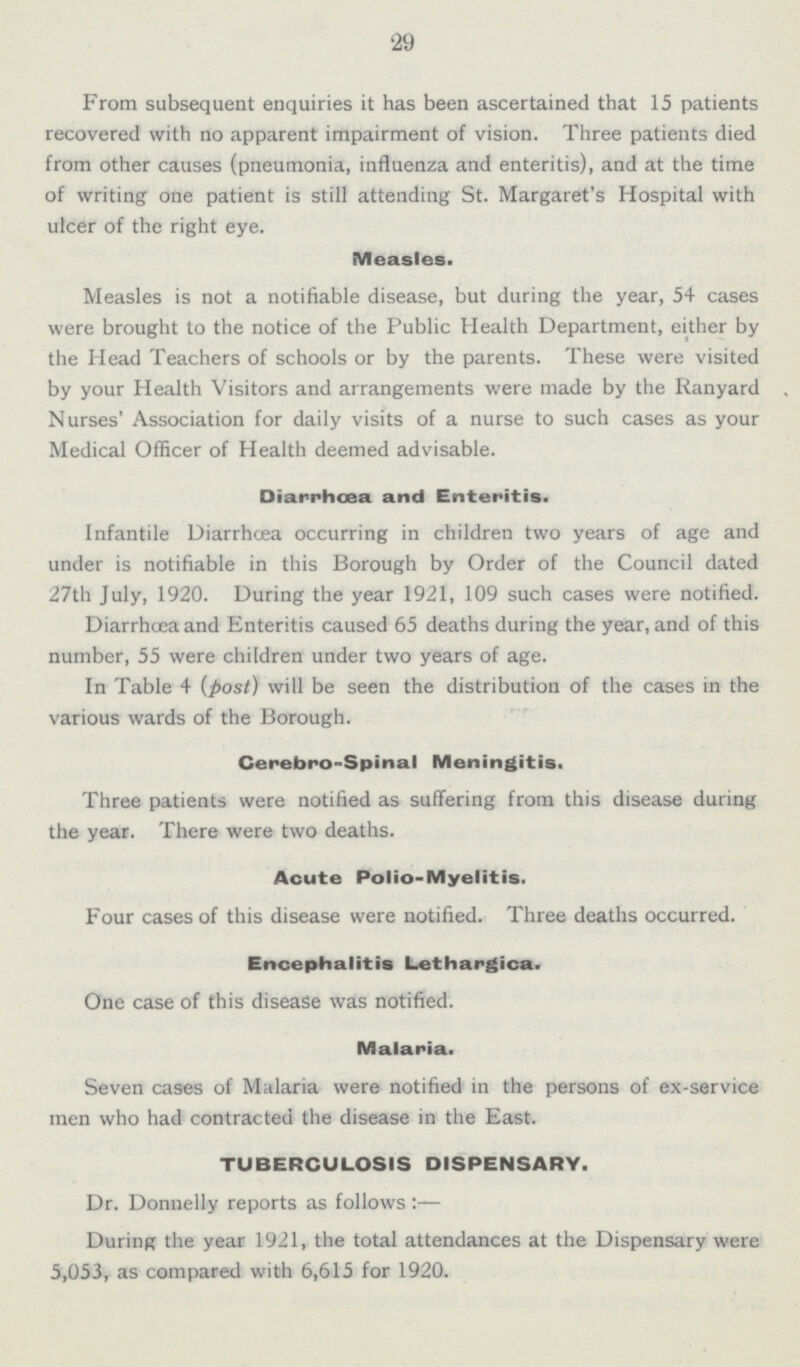 29 From subsequent enquiries it has been ascertained that 15 patients recovered with no apparent impairment of vision. Three patients died from other causes (pneumonia, influenza and enteritis), and at the time of writing one patient is still attending St. Margaret's Hospital with ulcer of the right eye. Measles. Measles is not a notifiable disease, but during the year, 54 cases were brought to the notice of the Public Health Department, either by the Head Teachers of schools or by the parents. These were visited by your Health Visitors and arrangements were made by the Ranyard Nurses' Association for daily visits of a nurse to such cases as your Medical Officer of Health deemed advisable. Diarrhœa and Enteritis. Infantile Diarrhoea occurring in children two years of age and under is notifiable in this Borough by Order of the Council dated 27th July, 1920. During the year 1921, 109 such cases were notified. Diarrhoea and Enteritis caused 65 deaths during the year, and of this number, 55 were children under two years of age. In Table 4 (post) will be seen the distribution of the cases in the various wards of the Borough. Cerebro-Spinal Meningitis. Three patients were notified as suffering from this disease during the year. There were two deaths. Acute Polio-Myelitis. Four cases of this disease were notified. Three deaths occurred. Encephalitis Lethargica. One case of this disease was notified. Malaria. Seven cases of Malaria were notified in the persons of ex-service men who had contracted the disease in the East. TUBERCULOSIS DISPENSARY. Dr. Donnelly reports as follows:- During the year 1921, the total attendances at the Dispensary were 5,053, as compared with 6,615 for 1920.