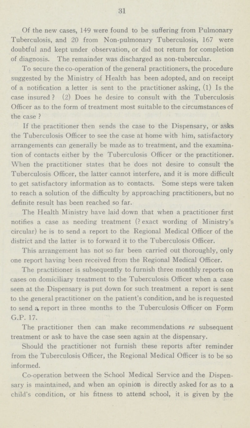 31 Of the new cases, 149 were found to be suffering from Pulmonary Tuberculosis, and 20 from Non-pulmonary Tuberculosis, 167 were doubtful and kept under observation, or did not return for completion of diagnosis. The remainder was discharged as non-tubercular. To secure the co-operation of the general practitioners, the procedure suggested by the Ministry of Health has been adopted, and on receipt of a notification a letter is sent to the practitioner asking, (1) Is the case insured? (2) Does he desire to consult with the Tuberculosis Officer as to the form of treatment most suitable to the circumstances of the case? If the practitioner then sends the case to the Dispensary, or asks the Tuberculosis Officer to see the case at home with him, satisfactory arrangements can generally be made as to treatment, and the examina tion of contacts either by the Tuberculosis Officer or the practitioner. When the practitioner states that he does not desire to consult the Tuberculosis Officer, the latter cannot interfere, and it is more difficult to get satisfactory information as to contacts. Some steps were taken to reach a solution of the difficulty by approaching practitioners, but no definite result has been reached so far. The Health Ministry have laid down that when a practitioner first notifies a case as needing treatment (?exact wording of Ministry's circular) he is to send a report to the Regional Medical Officer of the district and the latter is to forward it to the Tuberculosis Officer. This arrangement has not so far been carried out thoroughly, only one report having been received from the Regional Medical Officer. The practitioner is subsequently to furnish three monthly reports on cases on domiciliary treatment to the Tuberculosis Officer when a case seen at the Dispensary is put down for such treatment a report is sent to the general practitioner on the patient's condition, and he is requested to send a report in three months to the Tuberculosis Officer on Form G.P. 17. The practitioner then can make recommendations re subsequent treatment or ask to have the case seen again at the dispensary. Should the practitioner not furnish these reports after reminder from the Tuberculosis Officer, the Regional Medical Officer is to be so informed. Co-operation between the School Medical Service and the Dispen sary is maintained, and when an opinion is directly asked for as to a child's condition, or his fitness to attend school, it is given by the