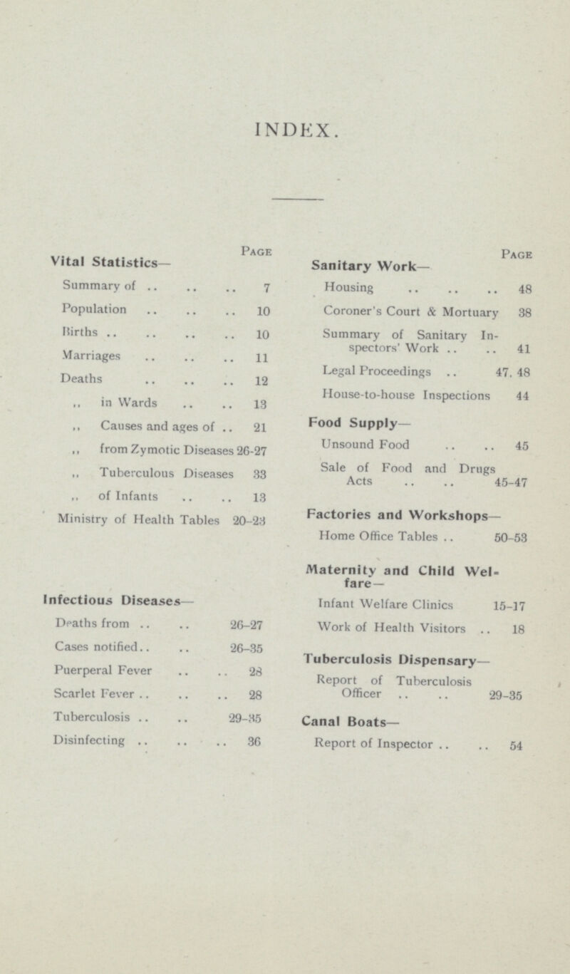 INDEX. Page Vital Statistics- Summary of 7 Population 10 Births 10 Marriages 11 Deaths 12 ,, in Wards 13 ,, Causes and ages of 21 ,, from Zymotic Diseases 26-27 ,, Tuberculous Diseases 33 „ of Infants 13 Ministry of Health Tables 20-23 Infectious Diseases— Deaths from 26-27 Cases notified 26-35 Puerperal Fever 28 Scarlet Fever 28 Tuberculosis 29-35 Disinfecting 36 Page Sanitary Work- Housing 48 Coroner's Court & Mortuary 38 Summary of Sanitary In spectors' Work 41 Legal Proceedings 47, 48 House-to-house Inspections 44 Food Supply— Unsound Food 45 Sale of Food and Drugs Acts 45-47 Factories and Workshops— Home Office Tables 50-53 Maternity and Child Wel fare- Infant Welfare Clinics 15-17 Work of Health Visitors 18 Tuberculosis Dispensary— Report of Tuberculosis Officer 29-35 Canal Boats— Report of Inspector 54