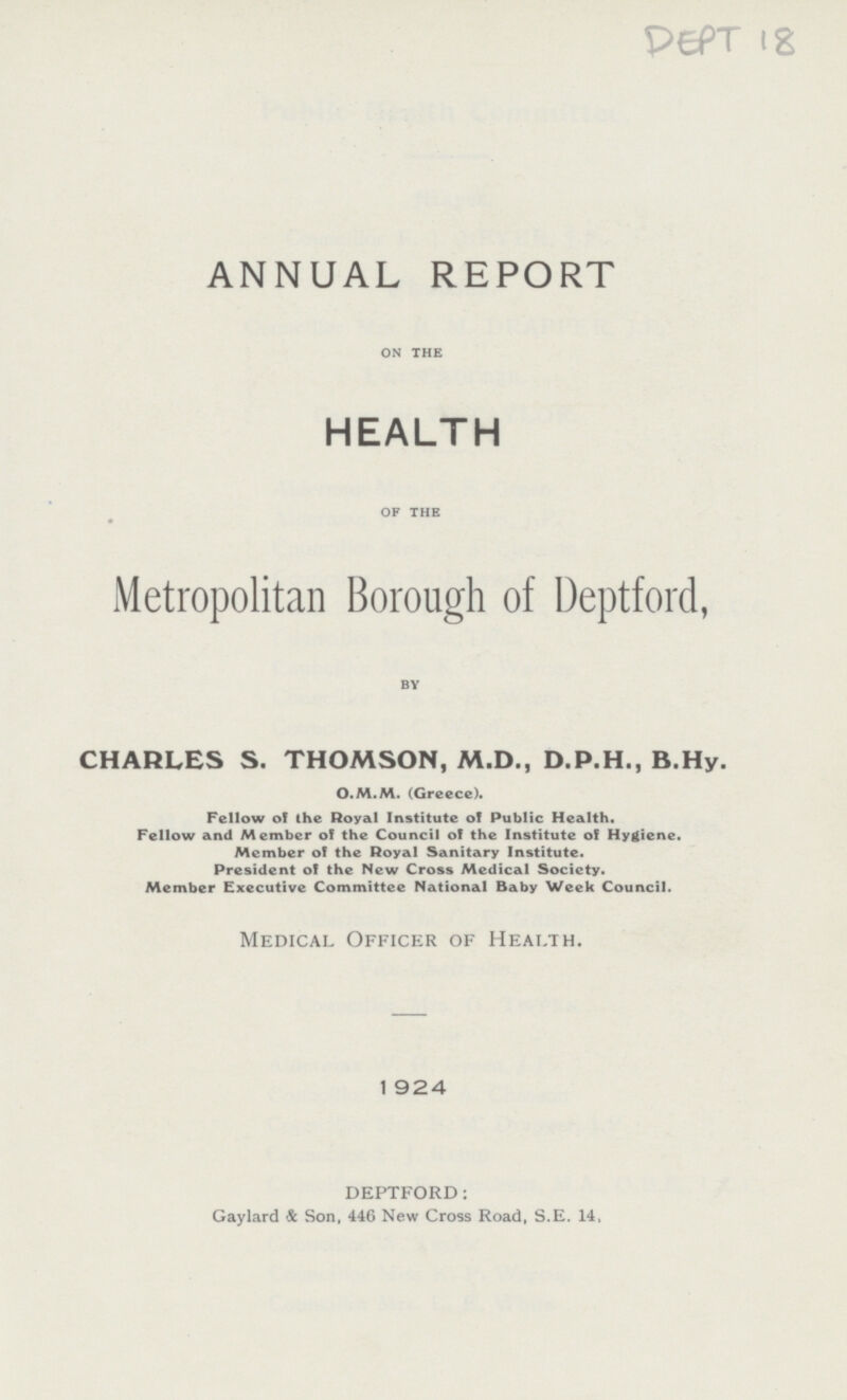 DEPT 18 ANNUAL REPORT on the HEALTH of the Metropolitan Borough of Deptford, by CHARLES S. THOMSON, M.D., D.P.H., B.Hy. O.M.M. (Greece). Fellow of the Royal Institute of Public Health. Fellow and Member of the Council of the Institute of Hygiene. Member of the Royal Sanitary Institute. President of the New Cross Medical Society. Member Executive Committee National Baby Week Council. Medical Officer of Health. 1924 DEPTFORD: Gaylard & Son, 446 New Cross Road, S.E. 14.