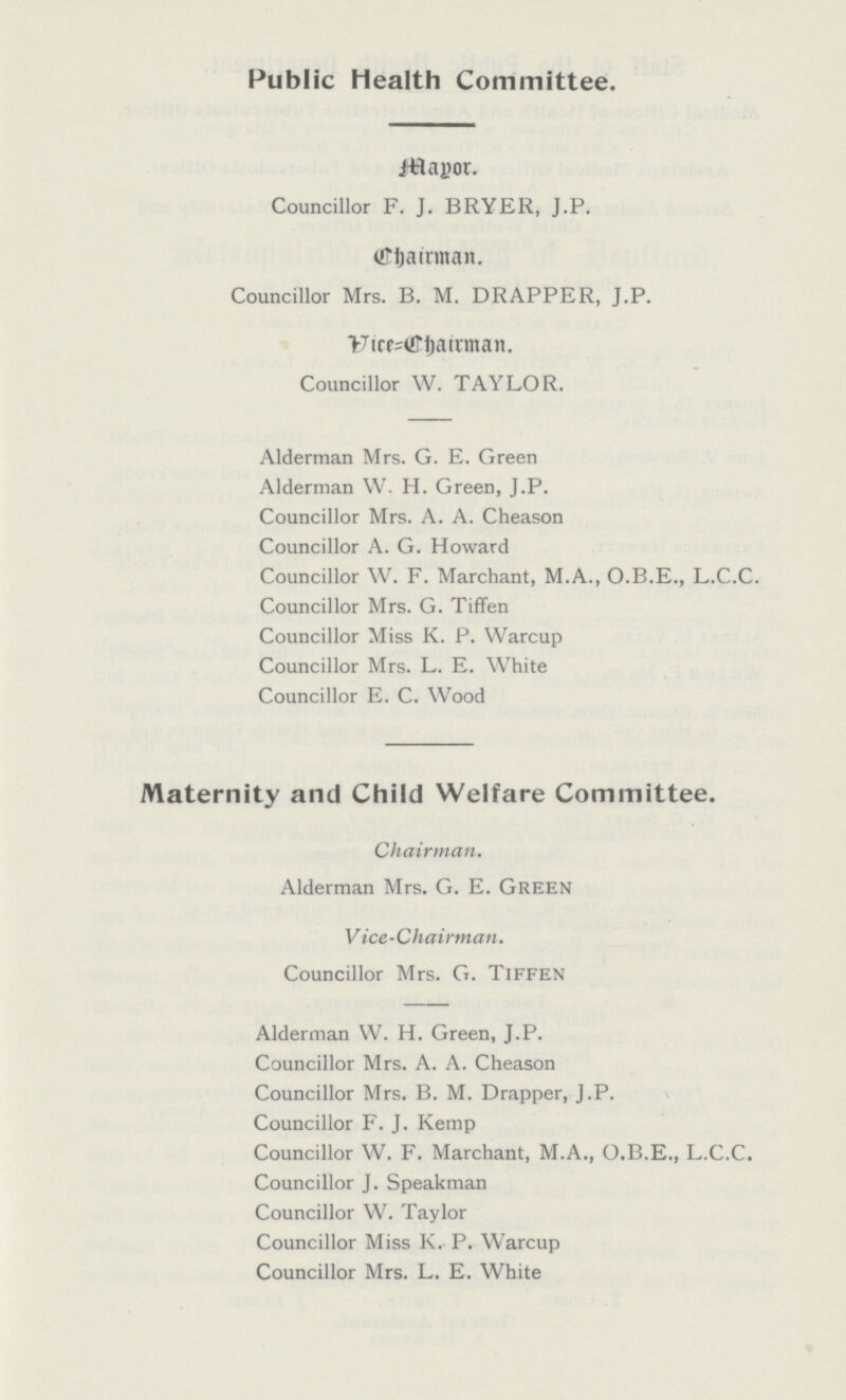 Public Health Committee. Mayor. Councillor F. J. BRYER, J.P. Chairman. Councillor Mrs. B. M. DRAPPER, J.P. Vice Chairman Councillor W. TAYLOR. Alderman Mrs. G. E. Green Alderman W. H. Green, J.P. Councillor Mrs. A. A. Cheason Councillor A. G. Howard Councillor W. F. Marchant, M.A., O.B.E., L.C.C. Councillor Mrs. G. Tiffen Councillor Miss K. P. Warcup Councillor Mrs. L. E. White Councillor E. C. Wood Maternity and Child Welfare Committee. Chairman. Alderman Mrs. G. E. Green Vice-Chairman. Councillor Mrs. G. Tiffen Alderman W. H. Green, J.P. Councillor Mrs. A. A. Cheason Councillor Mrs. B. M. Drapper, J.P. Councillor F. J. Kemp Councillor W. F. Marchant, M.A., O.B.E., L.C.C. Councillor J. Speakman Councillor W. Taylor Councillor Miss K. P. Warcup Councillor Mrs. L. E. White