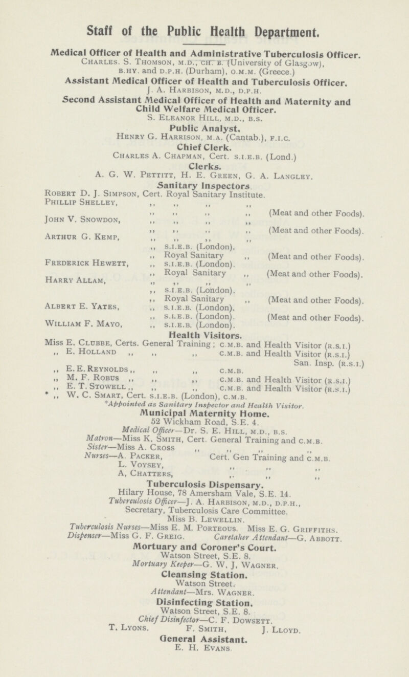 Staff of the Public Health Department. Medical Officer of Health and Administrative Tuberculosis Officer. Charles. S. Thomson, m.d., ch b. (University of Glasgow), b.hy. and d.p.h. (Durham), o.m.m. (Greece.) Assistant Medical Officer of Health and Tuberculosis Officer. J. A. Harbison, m.d., d.p.h. Second Assistant Medical Officer of Health and Maternity and Child Welfare Medical Officer. S. Eleanor Hill, m.d., b.s. Public Analyst. Henry G. Harrison, m a. (Cantab.), f.i.c. Chief Clerk. Charles A. Chapman, Cert. s.i.e.b. (Lond.) Clerks. A. G. W. Pettitt, H. E. Green, G. A. Langley. Sanitary Inspectors Robert D. J. Simpson, Cert. Royal Sanitary Institute. Phillip Shelley, ,, ,, ,, ,, ,, ,, ,, „ (Meat and other Foods). John V. Snowdon, ,, ,, ,, ,, ,, ,, ,, ,, (Meat and other Foods). Arthur G. Kemp, ,, ,, ,, ,, ,, s.i.e.b. (London). ,, Royal Sanitary ,, (Meat and other Foods). Frederick Hewett, ,, s.i.e.b. (London). ,, Royal Sanitary ,, (Meat and other Foods). Harry Allam, „ ,, ,, ,, ,, s.i.e.b. (London). ,, Royal Sanitary ,, (Meat and other Foods). Albert E. Yates, ,, s.i.e.b. (London). ,, s.i.e.b. (London). (Meat and other Foods). William F. Mayo, ,, s.i.e.b. (London). Health Visitors. Miss E. Clubbe, Certs. General Training; c m.b. and Health Visitor (r.s.i.) „ E. Holland ,, ,, ,, c.m.b. and Health Visitor (r.s.i.) San. Insp. (r.s.i.) ,, E.E.Reynolds,, „ ,, c.m.b. „ M. F. Robos ,, ,, ,, c.m.b. and Health Visitor (r.s.i.) ,, E. T. Stowell ,, ,, ., c.m.b. and Health Visitor (r.s.i.) * ,, W. C. Smart, Cert, s.i.e.b. (London), c.m.b. * Appointed as Sanitary Inspector and Health Visitor. Municipal Maternity Home. 52 Wickham Road, S.E. 4. Medical Officer—Dr. S. E. Hill, m.d., b.s. Matron—Miss K. Smith, Cert. General Training and c.m.b. Sister—Miss A. Cross ,, ,, ,, ,, Nurses—A. Packer, Cert. Gen Training and c.m.b. L. Voysey, ,, ,, ,, A, Chatters, ,, ,, ,, Tuberculosis Dispensary. Hilary House, 78 Amersham Vale, S.E. 14. Tuberculosis Officer—J. A. Harbison, m.d., d.p.h., Secretary, Tuberculosis Care Committee. Miss B. Lewellin. Tuberculosis Nurses—Miss E. M. Porteous. Miss E. G. Griffiths. Dispenser—Miss G. F. Greig. Caretaker Attendant—G. Abbott. Mortuary and Coroner's Court. Watson Street, S.E. 8. Mortuary Keeper—g. W. J, Wagner. Cleansing Station. Watson Street. Attendant—Mrs. Wagner. Disinfecting Station. Watson Street, S.E. 8. Chief Disinfector—c. F. Dowsett. T. Lyons. F. Smith, J. Lloyd. General Assistant. E. H. Evans.