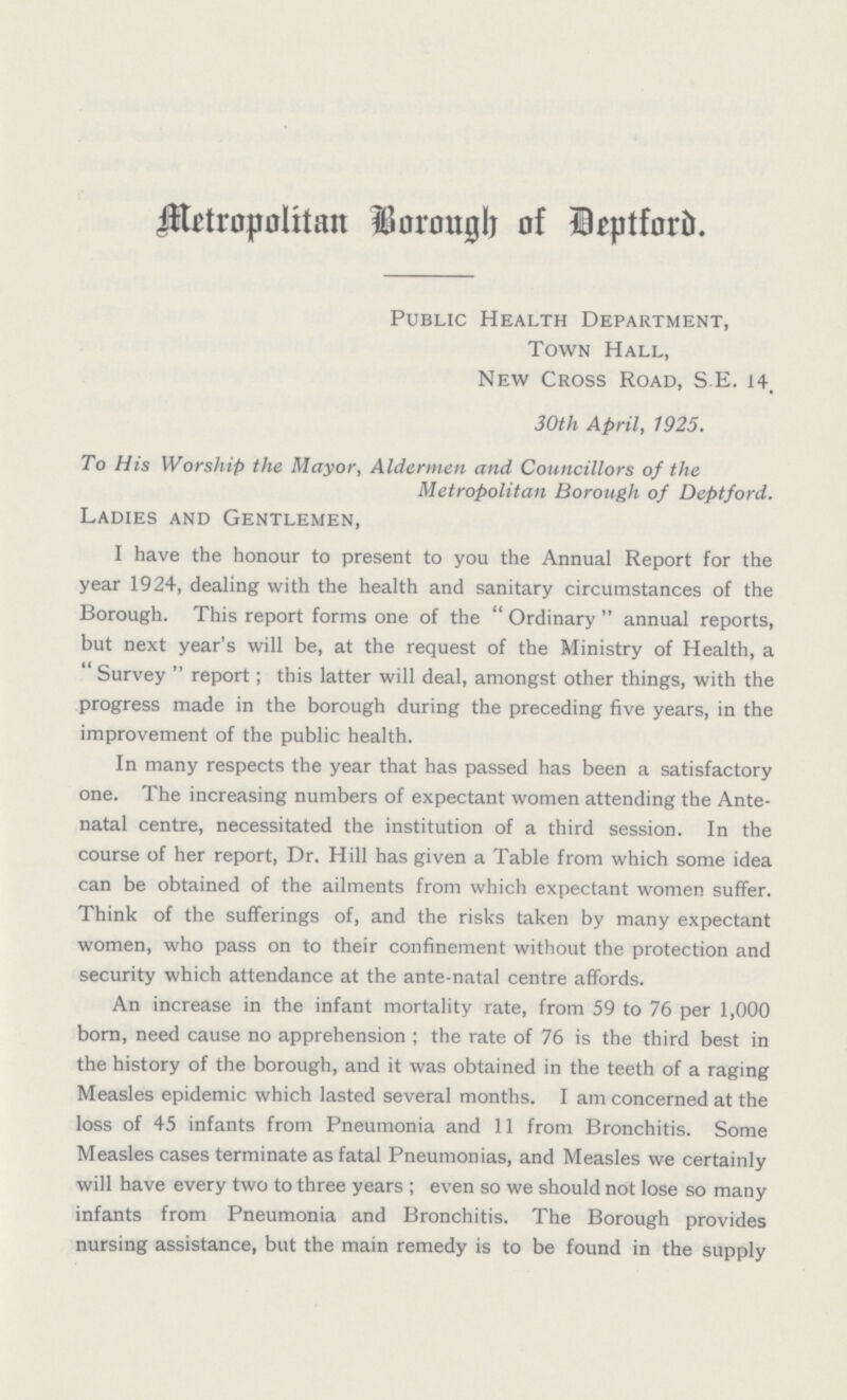 Metropolitan Borough of Deptford. Public Health Department, Town Hall, New Cross Road, S.E. 14. 30th April, 1925. To His Worship the Mayor, Aldermen and Councillors of the Metropolitan Borough of Deptford. Ladies and Gentlemen, I have the honour to present to you the Annual Report for the year 1924, dealing with the health and sanitary circumstances of the Borough. This report forms one of the Ordinary annual reports, but next year's will be, at the request of the Ministry of Health, a Survey report; this latter will deal, amongst other things, with the progress made in the borough during the preceding five years, in the improvement of the public health. In many respects the year that has passed has been a satisfactory one. The increasing numbers of expectant women attending the Ante natal centre, necessitated the institution of a third session. In the course of her report, Dr. Hill has given a Table from which some idea can be obtained of the ailments from which expectant women suffer. Think of the sufferings of, and the risks taken by many expectant women, who pass on to their confinement without the protection and security which attendance at the ante-natal centre affords. An increase in the infant mortality rate, from 59 to 76 per 1,000 born, need cause no apprehension; the rate of 76 is the third best in the history of the borough, and it was obtained in the teeth of a raging Measles epidemic which lasted several months. I am concerned at the loss of 45 infants from Pneumonia and 11 from Bronchitis. Some Measles cases terminate as fatal Pneumonias, and Measles we certainly will have every two to three years; even so we should not lose so many infants from Pneumonia and Bronchitis. The Borough provides nursing assistance, but the main remedy is to be found in the supply