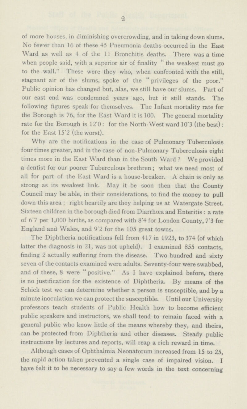 2 of more houses, in diminishing overcrowding, and in taking down slums. No fever than 16 of these 45 Pneumonia deaths occurred in the East Ward as well as 4 of the 11 Bronchitis deaths. There was a time when people said, with a superior air of finality the weakest must go to the wall. These were they who, when confronted with the still, stagnant air of the slums, spoke of the privileges of the poor. Public opinion has changed but, alas, we still have our slums. Part of our east end was condemned years ago, but it still stands. The following figures speak for themselves. The Infant mortality rate for the Borough is 76, for the East Ward it is 100. The general mortality rate for the Borough is 12.0: for the North-West ward 10'3 (the best): for the East 15.2 (the worst). Why are the notifications in the case of Pulmonary Tuberculosis four times greater, and in the case of non-Pulmonary Tuberculosis eight times more in the East Ward than in the South Ward? We provided a dentist for our poorer Tuberculous brethren; what we need most of all for part of the East Ward is a house-breaker. A chain is only as strong as its weakest link. May it be soon then that the County Council may be able, in their considerations, to find the money to pull down this area; right heartily are they helping us at Watergate Street. Sixteen children in the borough died from Diarrhoea and Enteritis: a rate of 6.7 per 1,000 births, as compared with 8.4 for London County, 7.3 for England and Wales, and 9.2 for the 105 great towns. The Diphtheria notifications fell from 417 in 1923, to 374 (of which latter the diagnosis in 21, was not upheld). I examined 855 contacts, finding 2 actually suffering from the disease. Two hundred and sixty seven of the contacts examined were adults. Seventy-four were swabbed, and of these, 8 were positive. As I have explained before, there is no justification for the existence of Diphtheria. By means of the Schick test we can determine whether a person is susceptible, and by a minute inoculation we can protect the susceptible. Until our University professors teach students of Public Health how to become efficient public speakers and instructors, we shall tend to remain faced with a general public who know little of the means whereby they, and theirs, can be protected from Diphtheria and other diseases. Steady public instructions by lectures and reports, will reap a rich reward in time. Although cases of Ophthalmia Neonatorum increased from 15 to 25, the rapid action taken prevented a single case of impaired vision. I have felt it to be necessary to say a few words in the text concerning