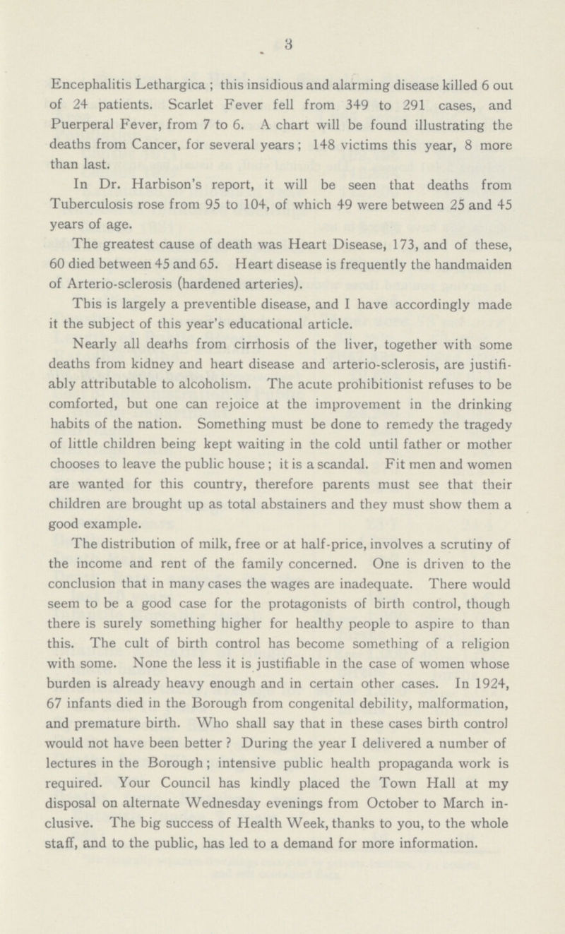 3 Encephalitis Lethargica; this insidious and alarming disease killed 6 out of 24 patients. Scarlet Fever fell from 349 to 291 cases, and Puerperal Fever, from 7 to 6. A chart will be found illustrating the deaths from Cancer, for several years; 148 victims this year, 8 more than last. In Dr. Harbison's report, it will be seen that deaths from Tuberculosis rose from 95 to 104, of which 49 were between 25 and 45 years of age. The greatest cause of death was Heart Disease, 173, and of these, 60 died between 45 and 65. Heart disease is frequently the handmaiden of Arterio-sclerosis (hardened arteries). This is largely a preventible disease, and I have accordingly made it the subject of this year's educational article. Nearly all deaths from cirrhosis of the liver, together with some deaths from kidney and heart disease and arterio-sclerosis, are justifi ably attributable to alcoholism. The acute prohibitionist refuses to be comforted, but one can rejoice at the improvement in the drinking habits of the nation. Something must be done to remedy the tragedy of little children being kept waiting in the cold until father or mother chooses to leave the public house; it is a scandal. Fit men and women are wanted for this country, therefore parents must see that their children are brought up as total abstainers and they must show them a good example. The distribution of milk, free or at half-price, involves a scrutiny of the income and rent of the family concerned. One is driven to the conclusion that in many cases the wages are inadequate. There would seem to be a good case for the protagonists of birth control, though there is surely something higher for healthy people to aspire to than this. The cult of birth control has become something of a religion with some. None the less it is justifiable in the case of women whose burden is already heavy enough and in certain other cases. In 1924, 67 infants died in the Borough from congenital debility, malformation, and premature birth. Who shall say that in these cases birth control would not have been better? During the year I delivered a number of lectures in the Borough; intensive public health propaganda work is required. Your Council has kindly placed the Town Hall at my disposal on alternate Wednesday evenings from October to March in clusive. The big success of Health Week, thanks to you, to the whole staff, and to the public, has led to a demand for more information.