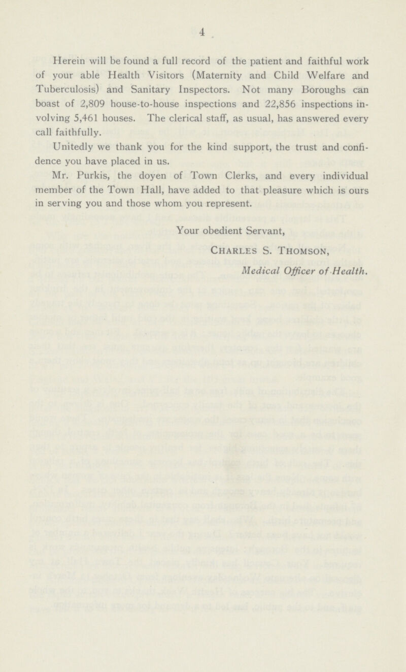 4 Herein will be found a full record of the patient and faithful work of your able Health Visitors (Maternity and Child Welfare and Tuberculosis) and Sanitary Inspectors. Not many Boroughs can boast of 2,809 house-to-house inspections and 22,856 inspections in volving 5,461 houses. The clerical staff, as usual, has answered every call faithfully. Unitedly we thank you for the kind support, the trust and confi dence you have placed in us. Mr. Purkis, the doyen of Town Clerks, and every individual member of the Town Hall, have added to that pleasure which is ours in serving you and those whom you represent. Your obedient Servant, Charles S. Thomson, Medical Officer of Health.