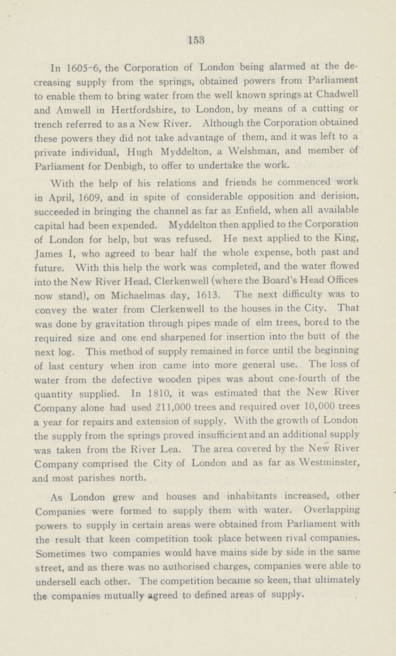 153 In 1605-6, the Corporation of London being alarmed at the de creasing supply from the springs, obtained powers from Parliament to enable them to bring water from the well known springs at Chadwell and Amwell in Hertfordshire, to London, by means of a cutting or trench referred to as a New River. Although the Corporation obtained these powers they did not take advantage of them, and it-was left to a private individual, Hugh Myddelton, a Welshman, and member of Parliament for Denbigh, to offer to undertake the work. With the help of his relations and friends he commenced work in April, 1609, and in spite of considerable opposition and derision, succeeded in bringing the channel as far as Enfield, when all available capital had been expended. Myddelton then applied to the Corporation of London for help, but was refused. He next applied to the King, James I, who agreed to bear half the whole expense, both past and future. With this help the work was completed, and the water flowed into the New River Head, Clerkenwell (where the Board's Head Offices now stand), on Michaelmas day, 1613. The next difficulty was to convey the water from Clerkenwell to the houses in the City. That was done by gravitation through pipes made of elm trees, bored to the required size and one end sharpened for insertion into the butt of the next log. This method of supply remained in force until the beginning of last century when iron came into more general use. The loss of water from the defective wooden pipes was about one-fourth of the quantity supplied. In 1810, it was estimated that the New River Company alone had used 211,000 trees and required over 10,000 trees a year for repairs and extension of supply. With the growth of London the supply from the springs proved insufficient and an additional supply was taken from the River Lea. The area covered by the New River Company comprised the City of London and as far as Westminster, and most parishes north. As London grew and houses and inhabitants increased, other Companies were formed to supply them with water. Overlapping powers to supply in certain areas were obtained from Parliament with the result that keen competition took place between rival companies. Sometimes two companies would have mains side by side in the same street, and as there was no authorised charges, companies were able to undersell each other. The competition became so keen, that ultimately the companies mutually agreed to defined areas of supply.