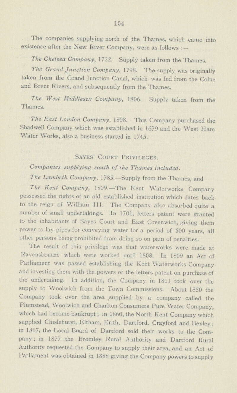 154 The companies supplying north of the Thames, which came into existence after the New River Company, were as follows : — The Chelsea Company, 1722. Supply taken from the Thames. The Grand Junction Company, 1798. The supply was originally taken from the Grand Junction Canal, which was fed from the Colne and Brent Rivers, and subsequently from the Thames. The West Middlesex Company, 1806. Supply taken from the Thames. The East London Company, 1808. This Company purchased the Shadwell Company which was established in 1679 and the West Ham Water Works, also a business started in 1745. Sayes' Court Privileges. Companies supplying south of the Thames included. The Lambeth Company, 1785.-—Supply from the Thames, and The Kent Company, 1809.—The Kent Waterworks Company possessed the rights of an old established institution which dates back to the reign of William III. The Company also absorbed quite a number of small undertakings. In 1701, letters patent were granted to the inhabitants of Sayes Court and East Greenwich, giving them power to lay pipes for conveying water for a period of 500 years, all other persons being prohibited from doing so on pain of penalties. The result of this privilege was that waterworks were made at Ravensbourne which were worked until 1808. In 1809 an Act of Parliament was passed establishing the Kent Waterworks Company and investing them with the powers of the letters patent on purchase of the undertaking. In addition, the Company in 1811 took over the supply to Woolwich from the Town Commissions. About 1850 the Company took over the area supplied by a company called the Plumstead, Woolwich and Charlton Consumers Pure Water Company, which had become bankrupt; in 1860, the North Kent Company which supplied Chislehurst, Eltham, Erith, Dartford, Crayford and Bexley ; in 1867, the Local Board of Dartford sold their works to the Com pany; in 1877 the Bromley Rural Authority and Dartford Rural Authority requested the Company to supply their area, and an Act of Parliament was obtained in 1888 giving the Company powers to supply