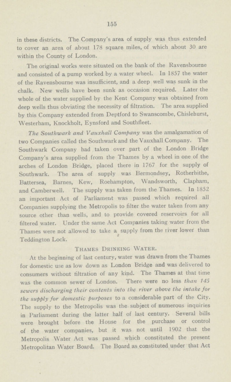 155 in these districts. The Company's area of supply was thus extended to cover an area of about 178 square miles, of which about 30 are within the County of London. The original works were situated on the bank of the Ravensbourne and consisted of a pump worked by a water wheel. In 1857 the water of the Ravensbourne was insufficient, and a deep well was sunk in the chalk. New wells have been sunk as occasion required. Later the whole of the water supplied by the Kent Company was obtained from deep wells thus obviating the necessity of filtration. The area supplied by this Company extended from Deptford to Swanscombe, Chislehurst, Westerham, Knockholt, Eynsford and Southfleet. The Southwark and Vauxhall Company was the amalgamation of two Companies called the Southwark and the Vauxhall Company. The Southwark Company had taken over part of the London Bridge Company's area supplied from the Thames by a wheel in one of the arches of London Bridge, placed there in 1767 for the supply of Southwark. The area of supply was Bermondsey, Rotherhithe, Battersea, Barnes, Kew, Roehampton, Wandsworth, Clapham, and Camberwell. The supply was taken from the Thames. In 1852 an important Act of Parliament was passed which required all Companies supplying the Metropolis to filter the water taken from any source other than wells, and to provide covered reservoirs for all filtered water. Under the same Act Companies taking water from the Thames were not allowed to take a supply from the river lower than Teddington Lock. Thames Drinking Water. At the beginning of last century, water was drawn from the Thames for domestic use as low down as London Bridge and was delivered to consumers without filtration of any kind. The Thames at that time was the common sewer of London. There were no less than 145 sewers discharging their contents into the river above the intake for the supply for domestic purposes to a considerable part of the City. The supply to the Metropolis was the subject of numerous inquiries in Parliament during the latter half of last century. Several bills were brought before the House for the purchase or control of the water companies, but it was not until 1902 that the Metropolis Water Act was passed which constituted the present Metropolitan Water Board. The Board as constituted under that Act