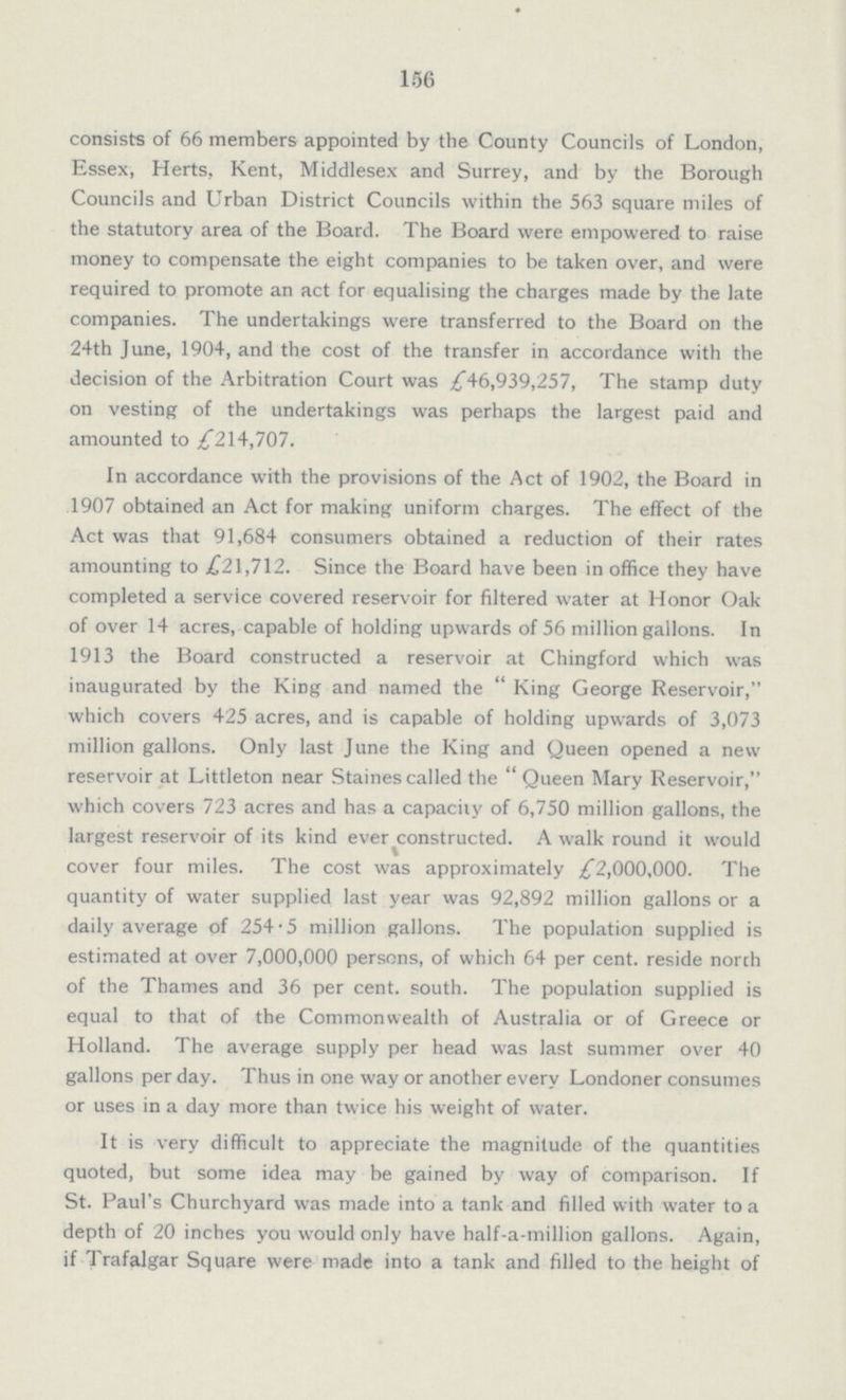 156 consists of 66 members appointed by the County Councils of London, Essex, Herts, Kent, Middlesex and Surrey, and by the Borough Councils and Urban District Councils within the 563 square miles of the statutory area of the Board. The Board were empowered to raise money to compensate the eight companies to be taken over, and were required to promote an act for equalising the charges made by the late companies. The undertakings were transferred to the Board on the 24th June, 1904, and the cost of the transfer in accordance with the decision of the Arbitration Court was £46,939,257, The stamp duty on vesting of the undertakings was perhaps the largest paid and amounted to £214,707. In accordance with the provisions of the Act of 1902, the Board in 1907 obtained an Act for making uniform charges. The effect of the Act was that 91,684 consumers obtained a reduction of their rates amounting to .£21,712. Since the Board have been in office they have completed a service covered reservoir for filtered water at Honor Oak of over 14 acres, capable of holding upwards of 56 million gallons. In 1913 the Board constructed a reservoir at Chingford which was inaugurated by the King and named the  King George Reservoir, which covers 425 acres, and is capable of holding upwards of 3,073 million gallons. Only last June the King and Queen opened a new reservoir at Littleton near Staines called the  Queen Mary Reservoir, which covers 723 acres and has a capacity of 6,750 million gallons, the largest reservoir of its kind ever constructed. A walk round it would cover four miles. The cost was approximately £2,000,000. The quantity of water supplied last year was 92,892 million gallons or a daily average of 254.5 million gallons. The population supplied is estimated at over 7,000,000 persons, of which 64 per cent. reside norch of the Thames and 36 per cent. south. The population supplied is equal to that of the Commonwealth of Australia or of Greece or Holland. The average supply per head was last summer over 40 gallons per day. Thus in one way or another every Londoner consumes or uses in a day more than twice his weight of water. It is very difficult to appreciate the magnitude of the quantities quoted, but some idea may be gained by way of comparison. If St. Paul's Churchyard was made into a tank and filled with water to a depth of 20 inches you would only have half-a-million gallons. Again, if Trafalgar Square were made into a tank and filled to the height of