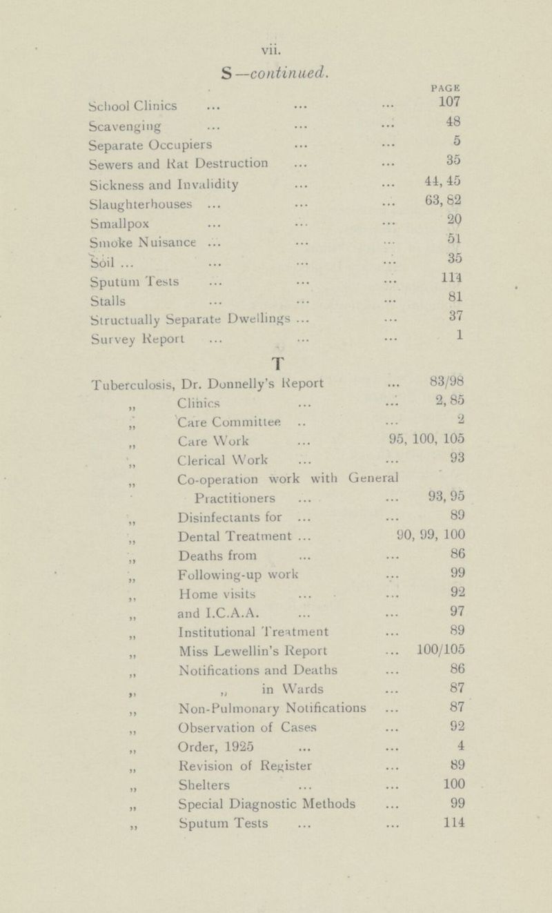 vii. S —continued. PAGE School Clinics 107 Scavenging 48 Separate Occupiers 5 Sewers and Rat Destruction 35 Sickness and Invalidity 44,45 Slaughterhouses 63,82 Smallpox 20 Smoke Nuisance 51 Soil 35 Sputum Tests 114 Stalls 81 Structually Separate Dwellings 37 Survey Report 1 T Tuberculosis, Dr. Donnelly's Report 83/98 „ Clinics 2,85 „ Care Committee 2 Care Work 95, 100, 105 Clerical Work 93 „ Co-operation work with General Practitioners 93,95 „ Disinfectants for 89 ,, Dental Treatment 90, 99, 100 ,, Deaths from 86 „ Following-up work 99 ,, Home visits 92 „ and I.C.A.A. 97 „ Institutional Treatment 89 „ Miss Lewellin's Report 100/105 „ Notifications and Deaths 86 ,, „ in Wards 87 ,, Non-Pulmonary Notifications 87 „ Observation of Cases 92 „ Order, 1925 4 „ Revision of Register 89 „ Shelters 100 „ Special Diagnostic Methods 99 ,, Sputum Tests 114