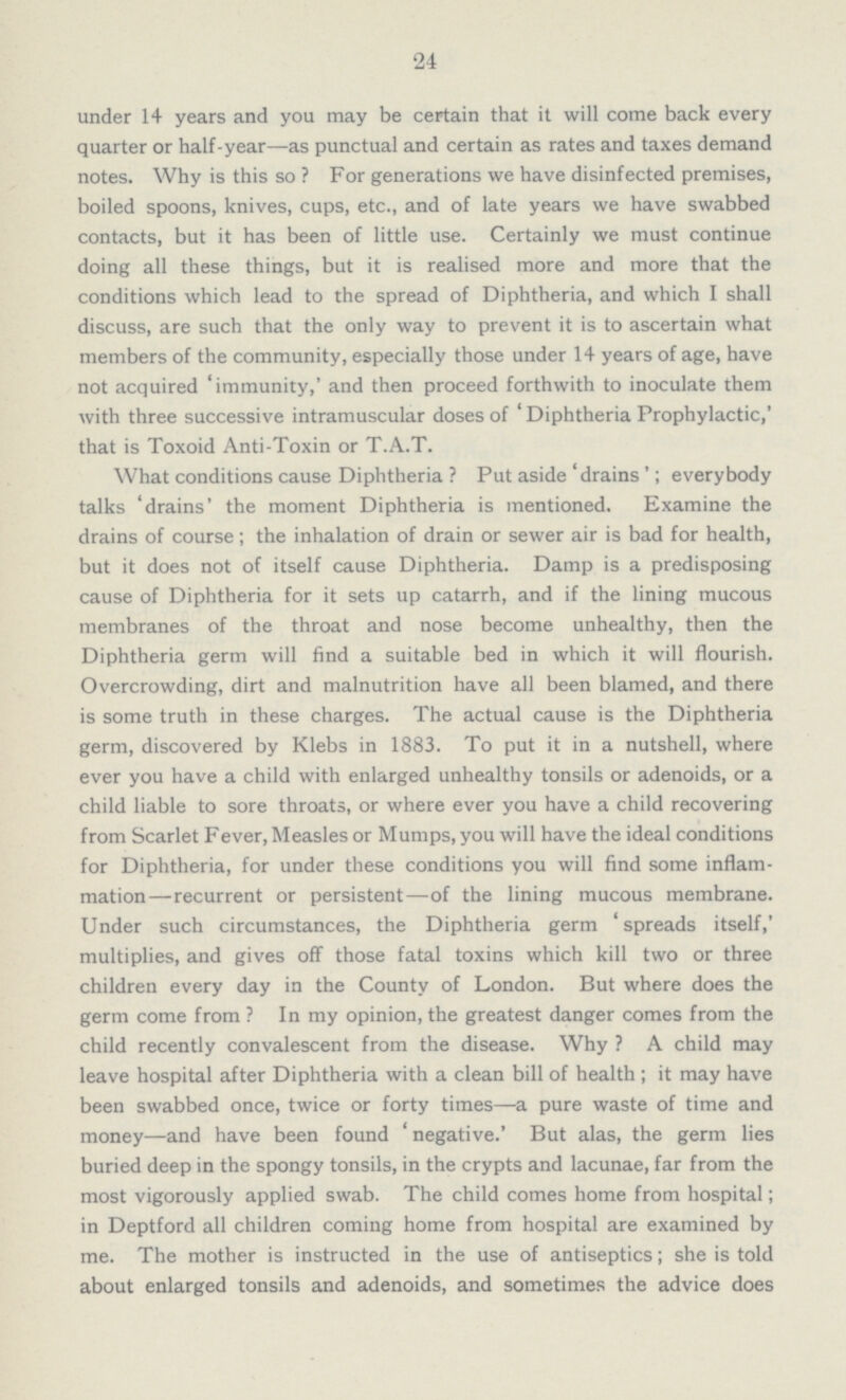 24 under 14 years and you may be certain that it will come back every quarter or half-year—as punctual and certain as rates and taxes demand notes. Why is this so ? For generations we have disinfected premises, boiled spoons, knives, cups, etc., and of late years we have swabbed contacts, but it has been of little use. Certainly we must continue doing all these things, but it is realised more and more that the conditions which lead to the spread of Diphtheria, and which I shall discuss, are such that the only way to prevent it is to ascertain what members of the community, especially those under 14 years of age, have not acquired 'immunity,' and then proceed forthwith to inoculate them with three successive intramuscular doses of ' Diphtheria Prophylactic,' that is Toxoid Anti-Toxin or T.A.T. What conditions cause Diphtheria ? Put aside 'drains'; everybody talks 'drains' the moment Diphtheria is mentioned. Examine the drains of course; the inhalation of drain or sewer air is bad for health, but it does not of itself cause Diphtheria. Damp is a predisposing cause of Diphtheria for it sets up catarrh, and if the lining mucous membranes of the throat and nose become unhealthy, then the Diphtheria germ will find a suitable bed in which it will flourish. Overcrowding, dirt and malnutrition have all been blamed, and there is some truth in these charges. The actual cause is the Diphtheria germ, discovered by Klebs in 1883. To put it in a nutshell, where ever you have a child with enlarged unhealthy tonsils or adenoids, or a child liable to sore throats, or where ever you have a child recovering from Scarlet Fever, Measles or Mumps, you will have the ideal conditions for Diphtheria, for under these conditions you will find some inflam mation—recurrent or persistent—of the lining mucous membrane. Under such circumstances, the Diphtheria germ 'spreads itself,' multiplies, and gives off those fatal toxins which kill two or three children every day in the County of London. But where does the germ come from ? In my opinion, the greatest danger comes from the child recently convalescent from the disease. Why ? A child may leave hospital after Diphtheria with a clean bill of health; it may have been swabbed once, twice or forty times—a pure waste of time and money—and have been found 'negative.' But alas, the germ lies buried deep in the spongy tonsils, in the crypts and lacunae, far from the most vigorously applied swab. The child comes home from hospital; in Deptford all children coming home from hospital are examined by me. The mother is instructed in the use of antiseptics; she is told about enlarged tonsils and adenoids, and sometimes the advice does