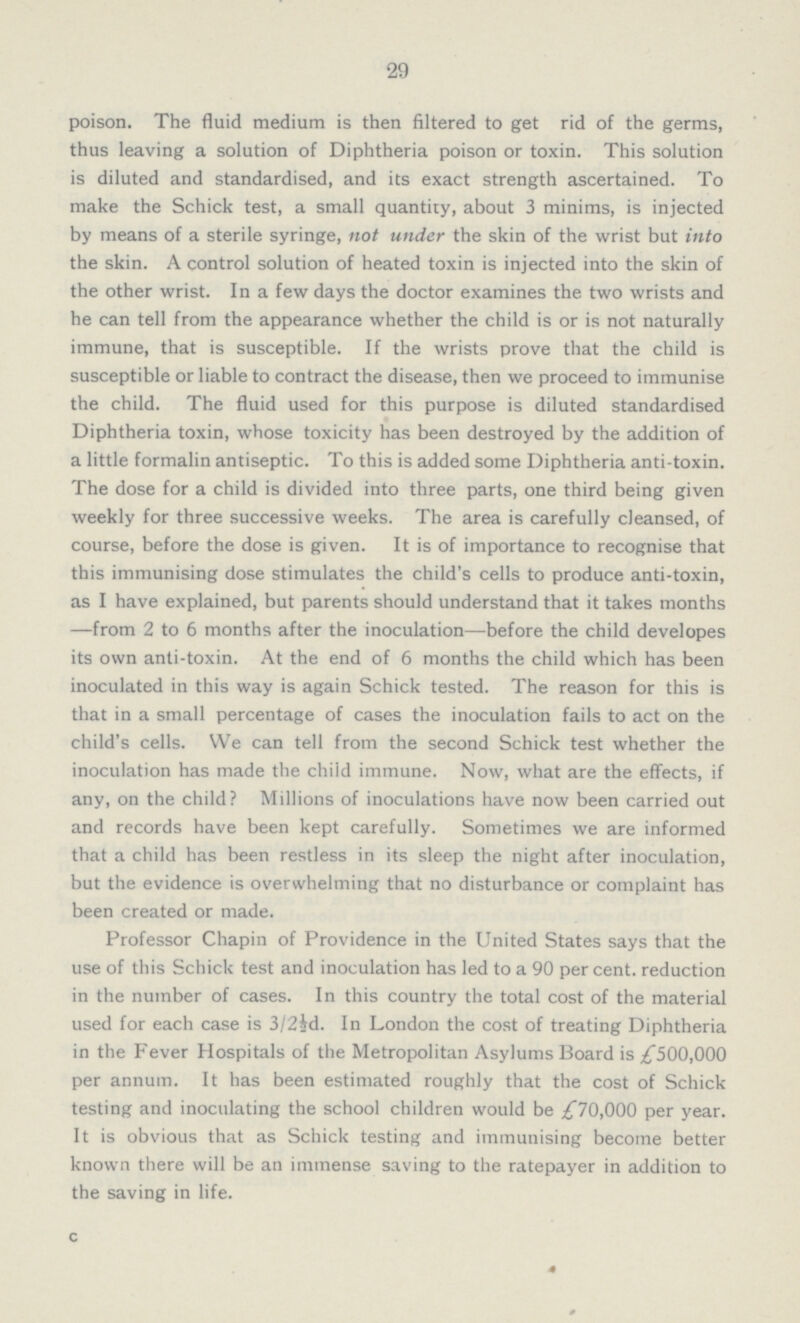 29 poison. The fluid medium is then filtered to get rid of the germs, thus leaving a solution of Diphtheria poison or toxin. This solution is diluted and standardised, and its exact strength ascertained. To make the Schick test, a small quantity, about 3 minims, is injected by means of a sterile syringe, not under the skin of the wrist but into the skin. A control solution of heated toxin is injected into the skin of the other wrist. In a few days the doctor examines the two wrists and he can tell from the appearance whether the child is or is not naturally immune, that is susceptible. If the wrists prove that the child is susceptible or liable to contract the disease, then we proceed to immunise the child. The fluid used for this purpose is diluted standardised Diphtheria toxin, whose toxicity has been destroyed by the addition of a little formalin antiseptic. To this is added some Diphtheria anti-toxin. The dose for a child is divided into three parts, one third being given weekly for three successive weeks. The area is carefully cleansed, of course, before the dose is given. It is of importance to recognise that this immunising dose stimulates the child's cells to produce anti-toxin, as I have explained, but parents should understand that it takes months —from 2 to 6 months after the inoculation—before the child developes its own anti-toxin. At the end of 6 months the child which has been inoculated in this way is again Schick tested. The reason for this is that in a small percentage of cases the inoculation fails to act on the child's cells. We can tell from the second Schick test whether the inoculation has made the child immune. Now, what are the effects, if any, on the child? Millions of inoculations have now been carried out and records have been kept carefully. Sometimes we are informed that a child has been restless in its sleep the night after inoculation, but the evidence is overwhelming that no disturbance or complaint has been created or made. Professor Chapin of Providence in the United States says that the use of this Schick test and inoculation has led to a 90 per cent. reduction in the number of cases. In this country the total cost of the material used for each case is 3/2½d. In London the cost of treating Diphtheria in the Fever Hospitals of the Metropolitan Asylums Board is £500,000 per annum. It has been estimated roughly that the cost of Schick testing and inoculating the school children would be £70,000 per year. It is obvious that as Schick testing and immunising become better known there will be an immense saving to the ratepayer in addition to the saving in life. c