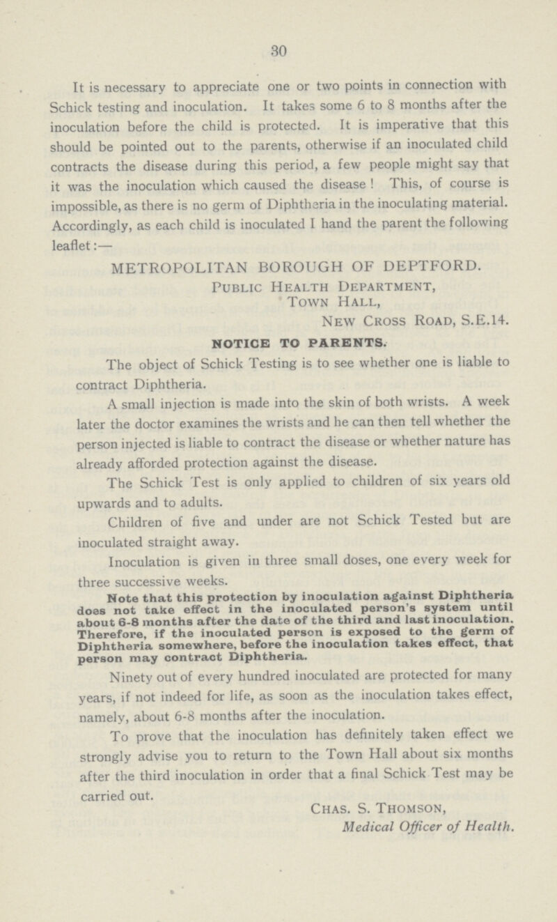 30 It is necessary to appreciate one or two points in connection with Schick testing and inoculation. It takes some 6 to 8 months after the inoculation before the child is protected. It is imperative that this should be pointed out to the parents, otherwise if an inoculated child contracts the disease during this period, a few people might say that it was the inoculation which caused the disease ! This, of course is impossible, as there is no germ of Diphtheria in the inoculating material. Accordingly, as each child is inoculated I hand the parent the following leaflet:— METROPOLITAN BOROUGH OF DEPTFORD. Public Health Department, Town Hall, New Cross Road, S.E.14. NOTICE TO PARENTS. The object of Schick Testing is to see whether one is liable to contract Diphtheria. A small injection is made into the skin of both wrists. A week later the doctor examines the wrists and he can then tell whether the person injected is liable to contract the disease or whether nature has already afforded protection against the disease. The Schick Test is only applied to children of six years old upwards and to adults. Children of five and under are not Schick Tested but are inoculated straight away. Inoculation is given in three small doses, one every week for three successive weeks. Note that this protection by inoculation against Diphtheria does not take effect in the inoculated person's system until about 6-8 months after the date of the third and last inoculation. Therefore, if the inoculated person is exposed to the germ of Diphtheria somewhere, before the inoculation takes effect, that person may contract Diphtheria. Ninety out of every hundred inoculated are protected for many years, if not indeed for life, as soon as the inoculation takes effect, namely, about 6-8 months after the inoculation. To prove that the inoculation has definitely taken effect we strongly advise you to return to the Town Hall about six months after the third inoculation in order that a final Schick Test may be carried out. Chas. S. Thomson, Medical Officer of Health.