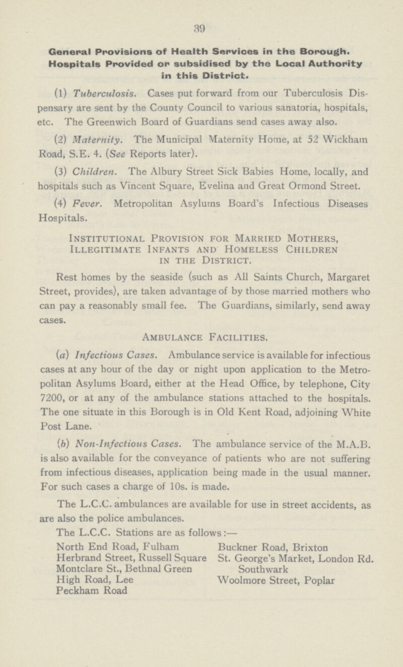 39 General Provisions of Health Services in the Borough. Hospitals Provided or subsidised by the Local Authority in this District. (1) Tuberculosis. Cases put forward from our Tuberculosis Dis pensary are sent by the County Council to various sanatoria, hospitals, etc. The Greenwich Board of Guardians send cases away also. (2) Maternity. The Municipal Maternity Home, at 52 Wickham Road, S.E. 4. (See Reports later). (3) Children. The Albury Street Sick Babies Home, locally, and hospitals such as Vincent Square, Evelina and Great Ormond Street. (4) Fever. Metropolitan Asylums Board's Infectious Diseases Hospitals. Institutional Provision for Married Mothers, Illegitimate Infants and Homeless Children in the District. Rest homes by the seaside (such as All Saints Church, Margaret Street, provides), are taken advantage of by those married mothers who can pay a reasonably small fee. The Guardians, similarly, send away cases. Ambulance Facilities. (a) Infectious Cases. Ambulance service is available for infectious cases at any hour of the day or night upon application to the Metro politan Asylums Board, either at the Head Office, by telephone, City 7200, or at any of the ambulance stations attached to the hospitals. The one situate in this Borough is in Old Kent Road, adjoining White Post Lane. (b) Non-Infectious Cases. The ambulance service of the M.A.B. is also available for the conveyance of patients who are not suffering from infectious diseases, application being made in the usual manner. For such cases a charge of 10s. is made. The L.C.C. ambulances are available for use in street accidents, as are also the police ambulances. The L.C.C. Stations are as follows:— North End Road, Fulham Buckner Road, Brixton Herbrand Street, Russell Square St. George's Market, London Rd. Montclare St., Bethnal Green Southwark High Road, Lee Woolmore Street, Poplar Peckham Road