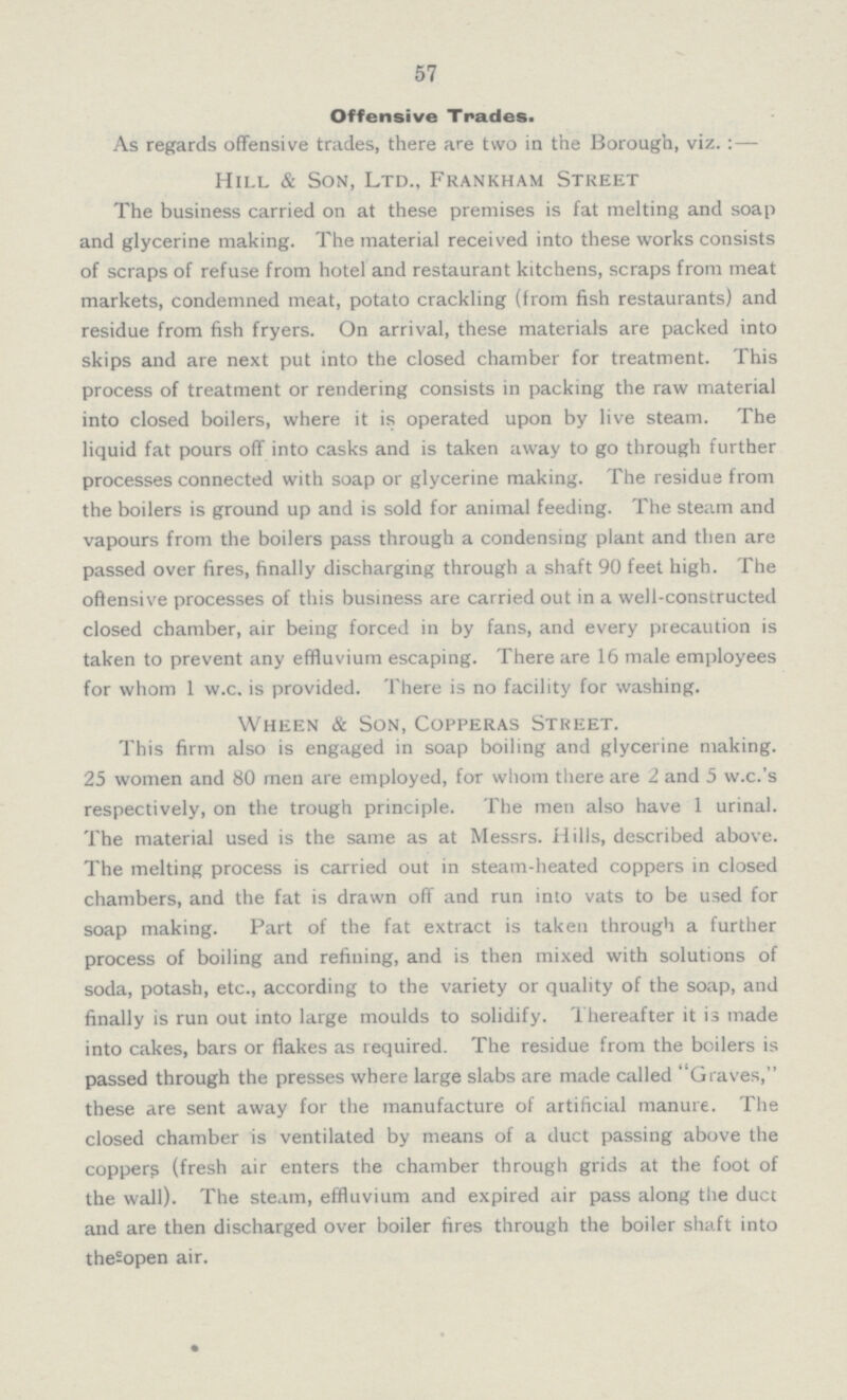 57 Offensive Trades. As regards offensive trades, there are two in the Borough, viz.:— Hill & Son, Ltd., Frankham Street The business carried on at these premises is fat melting and soap and glycerine making. The material received into these works consists of scraps of refuse from hotel and restaurant kitchens, scraps from meat markets, condemned meat, potato crackling (from fish restaurants) and residue from fish fryers. On arrival, these materials are packed into skips and are next put into the closed chamber for treatment. This process of treatment or rendering consists in packing the raw material into closed boilers, where it is operated upon by live steam. The liquid fat pours off into casks and is taken away to go through further processes connected with soap or glycerine making. The residue from the boilers is ground up and is sold for animal feeding. The steam and vapours from the boilers pass through a condensing plant and then are passed over fires, finally discharging through a shaft 90 feet high. The offensive processes of this business are carried out in a well-constructed closed chamber, air being forced in by fans, and every precaution is taken to prevent any effluvium escaping. There are 16 male employees for whom 1 w.c. is provided. There is no facility for washing. Wheen & Son, Copperas Street. This firm also is engaged in soap boiling and glycerine making. 25 women and 80 men are employed, for whom there are 2 and 5 w.c.'s respectively, on the trough principle. The men also have 1 urinal. The material used is the same as at Messrs. Hills, described above. The melting process is carried out in steam-heated coppers in closed chambers, and the fat is drawn off and run into vats to be used for soap making. Part of the fat extract is taken through a further process of boiling and refining, and is then mixed with solutions of soda, potash, etc., according to the variety or quality of the soap, and finally is run out into large moulds to solidify. Thereafter it is made into cakes, bars or flakes as required. The residue from the boilers is passed through the presses where large slabs are made called Graves, these are sent away for the manufacture of artificial manure. The closed chamber is ventilated by means of a duct passing above the coppers (fresh air enters the chamber through grids at the foot of the wall). The steam, effluvium and expired air pass along the duct and are then discharged over boiler fires through the boiler shaft into the sopen air.