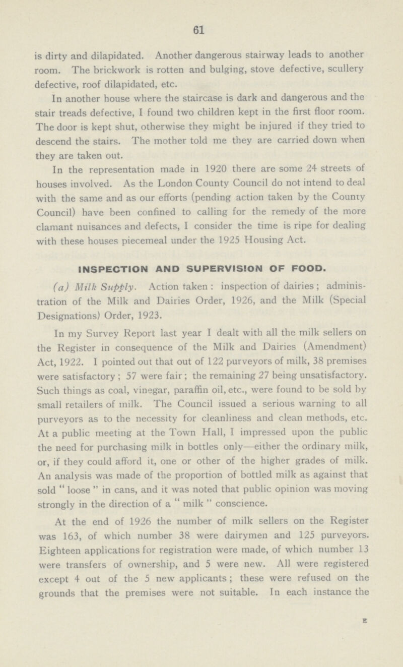 61 is dirty and dilapidated. Another dangerous stairway leads to another room. The brickwork is rotten and bulging, stove defective, scullery defective, roof dilapidated, etc. In another house where the staircase is dark and dangerous and the stair treads defective, I found two children kept in the first floor room. The door is kept shut, otherwise they might be injured if they tried to descend the stairs. The mother told me they are carried down when they are taken out. In the representation made in 1920 there are some 24 streets of houses involved. As the London County Council do not intend to deal with the same and as our efforts (pending action taken by the County Council) have been confined to calling for the remedy of the more clamant nuisances and defects, I consider the time is ripe for dealing with these houses piecemeal under the 1925 Housing Act. INSPECTION AND SUPERVISION OF FOOD. (a) Milk Supply. Action taken : inspection of dairies ; adminis tration of the Milk and Dairies Order, 1926, and the Milk (Special Designations) Order, 1923. In my Survey Report last year I dealt with all the milk sellers on the Register in consequence of the Milk and Dairies (Amendment) Act, 1922. I pointed out that out of 122 purveyors of milk, 38 premises were satisfactory ; 57 were fair; the remaining 27 being unsatisfactory. Such things as coal, vinegar, paraffin oil, etc., were found to be sold by small retailers of milk. The Council issued a serious warning to all purveyors as to the necessity for cleanliness and clean methods, etc. At a public meeting at the Town Hall, I impressed upon the public the need for purchasing milk in bottles only—either the ordinary milk, or, if they could afford it, one or other of the higher grades of milk. An analysis was made of the proportion of bottled milk as against that sold  loose  in cans, and it was noted that public opinion was moving strongly in the direction of a  milk  conscience. At the end of 1926 the number of milk sellers on the Register was 163, of which number 38 were dairymen and 125 purveyors. Eighteen applications for registration were made, of which number 13 were transfers of ownership, and 5 were new. All were registered except 4 out of the 5 new applicants ; these were refused on the grounds that the premises were not suitable. In each instance the
