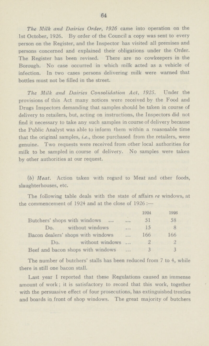 64 The Milk and Dairies Order, 1926 came into operation on the 1st October, 1926. By order of the Council a copy was sent to every person on the Register, and the Inspector has visited all premises and persons concerned and explained their obligations under the Order. The Register has been revised. There are no cowkeepers in the Borough. No case occurred in which milk acted as a vehicle of infection. In two cases persons delivering milk were warned that bottles must not be filled in the street. The Milk and Dairies Consolidation Act, 1925. Under the provisions of this Act many notices were received by the Food and Drugs Inspectors demanding that samples should be taken in course of delivery to retailers, but, acting on instructions, the Inspectors did not find it necessary to take any such samples in course of delivery because the Public Analyst was able to inform them within a reasonable time that the original samples, i.e., those purchased from the retailers, were genuine. Two requests were received from other local authorities for milk to be sampled in course of delivery. No samples were taken by other authorities at our request. (b) Meat. Action taken with regard to Meat and other foods, slaughterhouses, etc. The following table deals with the state of affairs re windows, at the commencement of 1924 and at the close of 1926:— 1924 1926 Butchers' shops with windows 51 58 Do. without windows 15 8 Bacon dealers' shops with windows 166 166 Do. without windows 2 2 Beef and bacon shops with windows 3 3 The number of butchers' stalls has been reduced from 7 to 4, while there is still one bacon stall. Last year I reported that these Regulations caused an immense amount of work; it is satisfactory to record that this work, together with the persuasive effect of four prosecutions, has extinguished trestles and boards in front of shop windows. The great majority of butchers