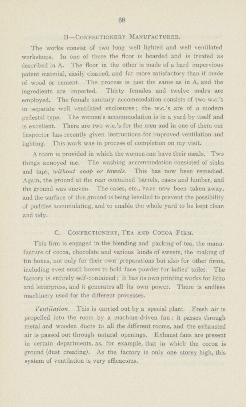 68 B—Confectionery Manufacturer. The works consist of two long well lighted and well ventilated workshops. In one of these the floor is boarded and is treated as described in A. The floor in the other is made of a hard impervious patent material, easily cleaned, and far more satisfactory than if made of wood or cement. The process is just the same as in A, and the ingredients are imported. Thirty females and twelve males are employed. The female sanitary accommodation consists of two w.c.'s in separate well ventilated enclosures ; the w.c.'s are of a modern pedestal type. The women's accommodation is in a yard by itself and is excellent. There are two w.c.'s for the men and in one of them our Inspector has recently given instructions for improved ventilation and lighting. This work was in process of completion on my visit. A room is provided in which the women can have their meals. Two things annoyed me. The washing accommodation consisted of sinks and taps, without soap or towels. This has now been remedied. Again, the ground at the rear contained barrels, cases and lumber, and the ground was uneven. The cases, etc., have now been taken away, and the surface of this ground is being levelled to prevent the possibility of puddles accumulating, and to enable the whole yard to be kept clean and tidy. C. Confectionery, Tea and Cocoa Firm. This firm is engaged in the blending and packing of tea, the manu facture of cocoa, chocolate and various kinds of sweets, the making of tin boxes, not only for their own preparations but also for other firms, including even small boxes to hold face powder for ladies' toilet. The factory is entirely self-contained ; it has its own printing works for litho and letterpress, and it generates all its own power. There is endless machinery used for the different processes. Ventilation. This is carried out by a special plant. Fresh air is propelled into the room by a machine-driven fan : it passes through metal and wooden ducts to all the different rooms, and the exhausted air is passed out through natural openings. Exhaust fans are present in certain departments, as, for example, that in which the cocoa is ground (dust creating). As the factory is only one storey high, this system of ventilation is very efficacious.