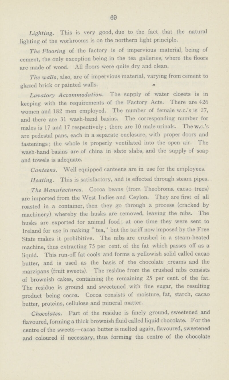69 Lighting. This is very good, due to the fact that the natural lighting of the workrooms is on the northern light principle. The Flooring of the factory is of impervious material, being of cement, the only exception being in the tea galleries, where the floors are made of wood. All floors were quite dry and clean. The walls, also, are of impervious material, varying from cement to glazed brick or painted walls. Lavatory Accommodation. The supply of water closets is in keeping with the requirements of the Factory Acts. There are 426 women and 182 men employed. The number of female w.c.'s is 27, and there are 31 wash-hand basins. The corresponding number for males is 17 and 17 respectively ; there are 10 male urinals. The w.c.'s are pedestal pans, each in a separate enclosure, with proper doors and fastenings; the whole is properly ventilated into the open air. The wash-hand basins are of china in slate slabs, and the supply of soap and towels is adequate. Canteens. Well equipped canteens are in use for the employees. Heating. This is satisfactory, and is effected through steam pipes.. The Manufactures. Cocoa beans (from Theobroma cacao trees) are imported from the West Indies and Ceylon. They are first of all roasted in a container, then they go through a process (cracked by machinery) whereby the husks are removed, leaving the nibs. The husks are exported for animal food; at one time they were sent to Ireland for use in making  tea, but the tariff now imposed by the Free State makes it prohibitive. The nibs are crushed in a steam-heated machine, thus extracting 75 per cent. of the fat which passes off as a liquid. This run-off fat cools and forms a yellowish solid called cacao butter, and is used as the basis of the chocolate creams and the marzipans (fruit sweets). The residue from the crushed nibs consists of brownish cakes, containing the remaining 25 per cent. of the fat. The residue is ground and sweetened with fine sugar, the resulting product being cocoa. Cocoa consists of moisture, fat, starch, cacao butter, proteins, cellulose and mineral matter. Chocolates. Part of the residue is finely ground, sweetened and flavoured, forming a thick brownish fluid called liquid chocolate. For the centre of the sweets—cacao butter is melted again, flavoured, sweetened and coloured if necessary, thus forming the centre of the chocolate