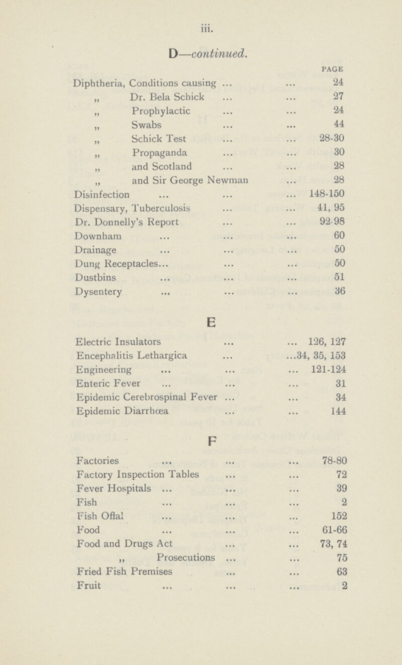 iii. D—continued. PAGE Diphtheria, Conditions causing 24 „ Dr. Bela Schick 27 „ Prophylactic 24 „ Swabs 44 „ Schick Test 28-30 „ Propaganda 30 „ and Scotland 28 „ and Sir George Newman 28 Disinfection 148-150 Dispensary, Tuberculosis 41, 95 Dr. Donnelly's Report 92-98 Downham 60 Drainage 50 Dung Receptacles 50 Dustbins 51 Dysentery . 36 E Electric Insulators 126, 127 Encephalitis Lethargica 34, 35, 153 Engineering 121-124 Enteric Fever 31 Epidemic Cerebrospinal Fever 34 Epidemic Diarrhœa 144 F Factories 78-80 Factory Inspection Tables 72 Fever Hospitals 39 Fish 2 Fish Oftal 152 Food 61-66 Food and Drugs Act 73, 74 „ Prosecutions 75 Fried Fish Premises 63 Fruit 2