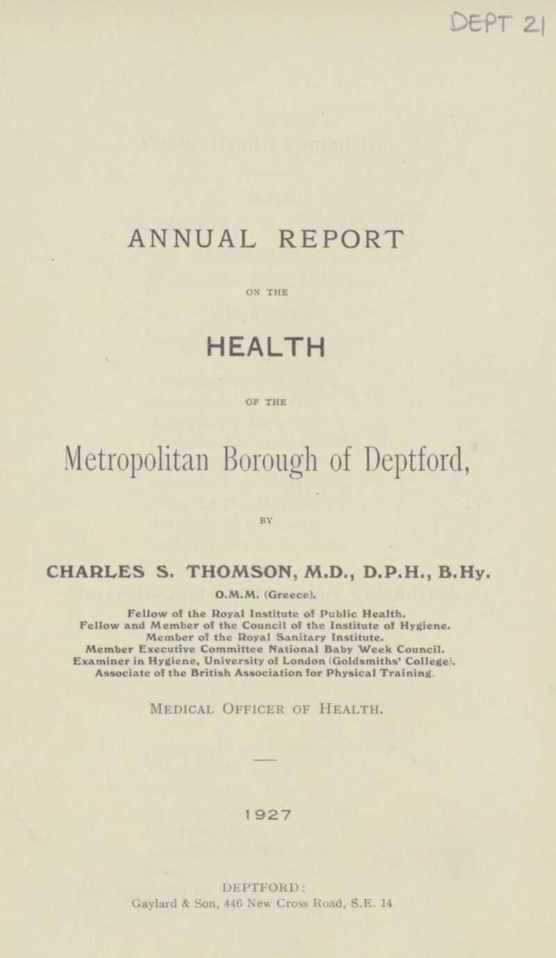 DEPT 21 ANNUAL REPORT on the HEALTH of the Metropolitan Borough of Deptford, by CHARLES S. THOMSON, M.D., D.P.H., B.Hy. O.M.M. (Greece). Fellow of the Royal Institute of Public Health. Fellow and Member of the Council of the Institute of Hygiene. Member of the Royal Sanitary Institute. Member Executive Committee National Baby Week Council. Examiner in Hygiene, University of London (Goldsmiths' College). Associate of the British Association for Physical Training. Medical Officer of Health. 1 927 DEPTFORD: Gaylard & Son, 44G New Cross Road, S.E. 14