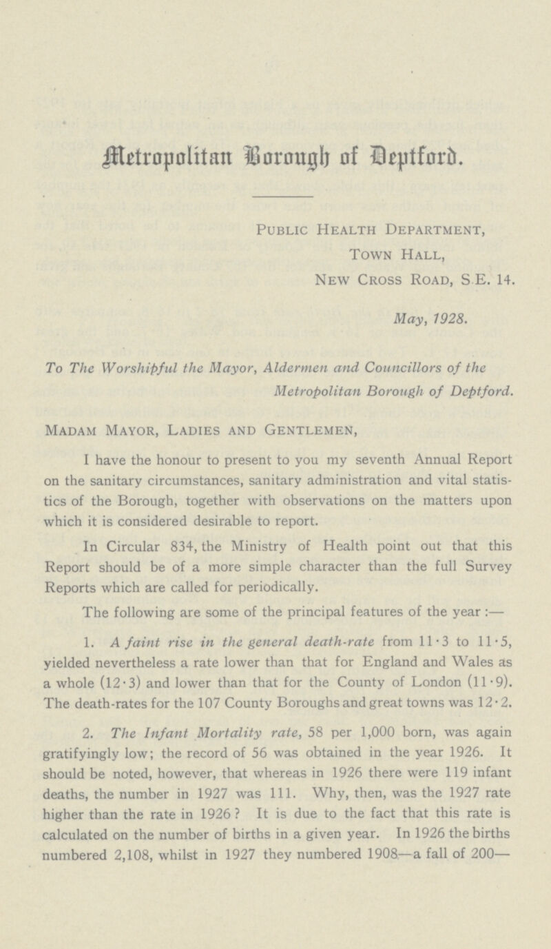 Metropolitan Borough of Deptford. Public Health Department, Town Hall, New Cross Road, S.E. 14. May, 1928. To The Worshipful the Mayor, Aldermen and Councillors of the Metropolitan Borough of Deptford. Madam Mayor, Ladies and Gentlemen, I have the honour to present to you my seventh Annual Report on the sanitary circumstances, sanitary administration and vital statis tics of the Borough, together with observations on the matters upon which it is considered desirable to report. In Circular 834, the Ministry of Health point out that this Report should be of a more simple character than the full Survey Reports which are called for periodically. The following are some of the principal features of the year:— 1. A faint rise in the general death-rate from 11.3 to 11.5, yielded nevertheless a rate lower than that for England and Wales as a whole (12.3) and lower than that for the County of London (11.9). The death-rates for the 107 County Boroughs and great towns was 12.2. 2. The Infant Mortality rate, 58 per 1,000 born, was again gratifyingly low; the record of 56 was obtained in the year 1926. It should be noted, however, that whereas in 1926 there were 119 infant deaths, the number in 1927 was 111. Why, then, was the 1927 rate higher than the rate in 1926? It is due to the fact that this rate is calculated on the number of births in a given year. In 1926 the births numbered 2,108, whilst in 1927 they numbered 1908—a fall of 200—