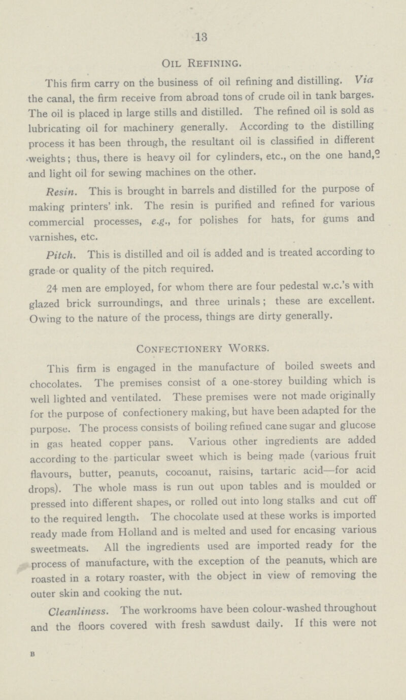 13 Oil Refining. This firm carry on the business of oil refining and distilling. Via the canal, the firm receive from abroad tons of crude oil in tank barges. The oil is placed in large stills and distilled. The refined oil is sold as lubricating oil for machinery generally. According to the distilling process it has been through, the resultant oil is classified in different weights; thus, there is heavy oil for cylinders, etc., on the one hand, and light oil for sewing machines on the other. Resin. This is brought in barrels and distilled for the purpose of making printers' ink. The resin is purified and refined for various commercial processes, e.g., for polishes for hats, for gums and varnishes, etc. Pitch. This is distilled and oil is added and is treated according to grade or quality of the pitch required. 24 men are employed, for whom there are four pedestal w.c.'s with glazed brick surroundings, and three urinals; these are excellent. Owing to the nature of the process, things are dirty generally. Confectionery Works. This firm is engaged in the manufacture of boiled sweets and chocolates. The premises consist of a one-storey building which is well lighted and ventilated. These premises were not made originally for the purpose of confectionery making, but have been adapted for the purpose. The process consists of boiling refined cane sugar and glucose in gas heated copper pans. Various other ingredients are added according to the particular sweet which is being made (various fruit flavours, butter, peanuts, cocoanut, raisins, tartaric acid—for acid drops). The whole mass is run out upon tables and is moulded or pressed into different shapes, or rolled out into long stalks and cut off to the required length. The chocolate used at these works is imported ready made from Holland and is melted and used for encasing various sweetmeats. All the ingredients used are imported ready for the process of manufacture, with the exception of the peanuts, which are roasted in a rotary roaster, with the object in view of removing the outer skin and cooking the nut. Cleanliness. The workrooms have been colour-washed throughout and the floors covered with fresh sawdust daily. If this were not b