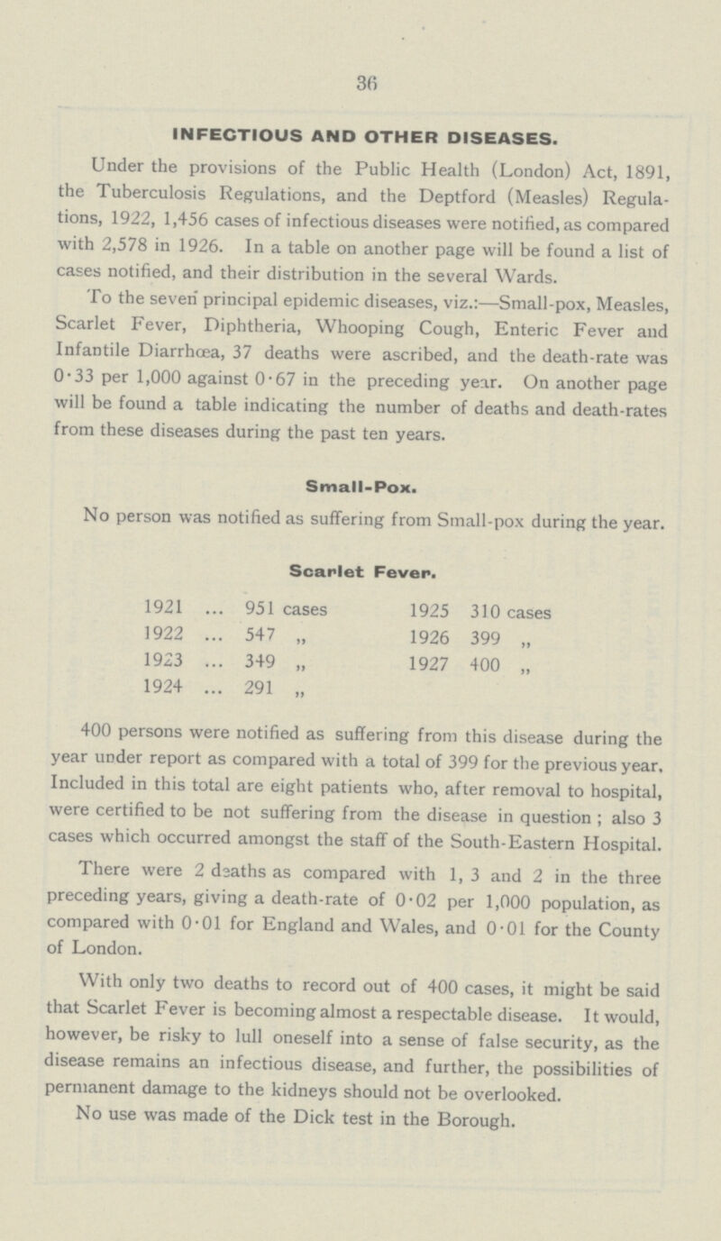 36 INFECTIOUS AND OTHER DISEASES. Under the provisions of the Public Health (London) Act, 1891, the Tuberculosis Regulations, and the Deptford (Measles) Regula tions, 1922, 1,456 cases of infectious diseases were notified, as compared with 2,578 in 1926. In a table on another page will be found a list of cases notified, and their distribution in the several Wards. To the seven principal epidemic diseases, viz.:—Small-pox, Measles, Scarlet Fever, Diphtheria, Whooping Cough, Enteric Fever and Infantile Diarrhoea, 37 deaths were ascribed, and the death-rate was 0.33 per 1,000 against 0.67 in the preceding year. On another page will be found a table indicating the number of deaths and death-rates from these diseases during the past ten years. Small-Pox. No person was notified as suffering from Small-pox during the year. Scarlet Fever. 1921 951 cases 1925 310 cases 1922 547 „ 1926 399 „ 1923 349 „ 1927 400 „ 1924 291 „ 400 persons were notified as suffering from this disease during the year under report as compared with a total of 399 for the previous year. Included in this total are eight patients who, after removal to hospital, were certified to be not suffering from the disease in question; also 3 cases which occurred amongst the staff of the South-Eastern Hospital. There were 2 dsaths as compared with 1, 3 and 2 in the three preceding years, giving a death-rate of 0.02 per 1,000 population, as compared with 0.01 for England and Wales, and 0.01 for the County of London. With only two deaths to record out of 400 cases, it might be said that Scarlet Fever is becoming almost a respectable disease. It would, however, be risky to lull oneself into a sense of false security, as the disease remains an infectious disease, and further, the possibilities of permanent damage to the kidneys should not be overlooked. No use was made of the Dick test in the Borough.