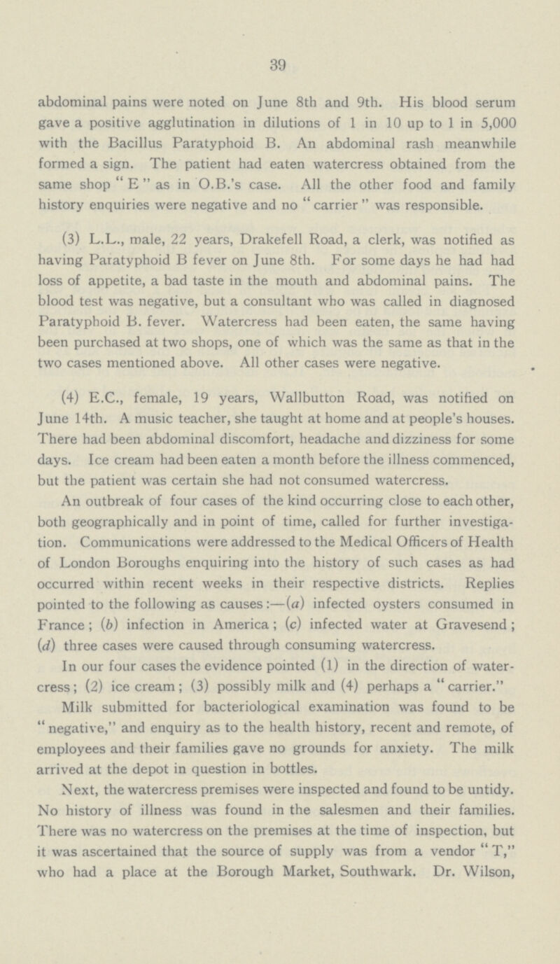 39 abdominal pains were noted on June 8th and 9th. His blood serum gave a positive agglutination in dilutions of 1 in 10 up to 1 in 5,000 with the Bacillus Paratyphoid B. An abdominal rash meanwhile formed a sign. The patient had eaten watercress obtained from the same shop E as in O.B.'s case. All the other food and family history enquiries were negative and no carrier was responsible. (3) L.L., male, 22 years, Drakefell Road, a clerk, was notified as having Paratyphoid B fever on June 8th. For some days he had had loss of appetite, a bad taste in the mouth and abdominal pains. The blood test was negative, but a consultant who was called in diagnosed Paratyphoid B. fever. Watercress had been eaten, the same having been purchased at two shops, one of which was the same as that in the two cases mentioned above. All other cases were negative. (4) E.C., female, 19 years, Wallbutton Road, was notified on June 14th. A music teacher, she taught at home and at people's houses. There had been abdominal discomfort, headache and dizziness for some days. Ice cream had been eaten a month before the illness commenced, but the patient was certain she had not consumed watercress. An outbreak of four cases of the kind occurring close to each other, both geographically and in point of time, called for further investiga tion. Communications were addressed to the Medical Officers of Health of London Boroughs enquiring into the history of such cases as had occurred within recent weeks in their respective districts. Replies pointed to the following as causes:—(a) infected oysters consumed in France; (b) infection in America; (c) infected water at Gravesend; (d) three cases were caused through consuming watercress. In our four cases the evidence pointed (l) in the direction of water cress ; (2) ice cream; (3) possibly milk and (4) perhaps a  carrier. Milk submitted for bacteriological examination was found to be negative, and enquiry as to the health history, recent and remote, of employees and their families gave no grounds for anxiety. The milk arrived at the depot in question in bottles. Next, the watercress premises were inspected and found to be untidy. No history of illness was found in the salesmen and their families. There was no watercress on the premises at the time of inspection, but it was ascertained that the source of supply was from a vendor T, who had a place at the Borough Market, Southwark. Dr. Wilson,