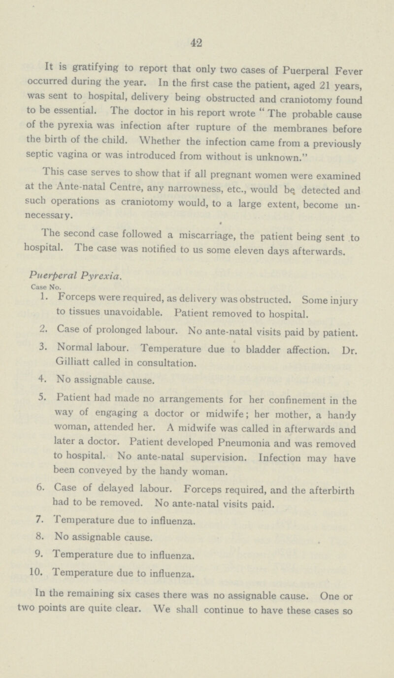 42 It is gratifying to report that only two cases of Puerperal Fever occurred during the year. In the first case the patient, aged 21 years, was sent to hospital, delivery being obstructed and craniotomy found to be essential. The doctor in his report wrote The probable cause of the pyrexia was infection after rupture of the membranes before the birth of the child. Whether the infection came from a previously septic vagina or was introduced from without is unknown. This case serves to show that if all pregnant women were examined at the Ante-natal Centre, any narrowness, etc., would be detected and such operations as craniotomy would, to a large extent, become un necessary. The second case followed a miscarriage, the patient being sent to hospital. The case was notified to us some eleven days afterwards. Puerperal Pyrexia. Case No. 1. Forceps were required, as delivery was obstructed. Some injury to tissues unavoidable. Patient removed to hospital. 2. Case of prolonged labour. No ante-natal visits paid by patient. 3. Normal labour. Temperature due to bladder affection. Dr. Gilliatt called in consultation. 4. No assignable cause. 5. Patient had made no arrangements for her confinement in the way of engaging a doctor or midwife; her mother, a handy woman, attended her. A midwife was called in afterwards and later a doctor. Patient developed Pneumonia and was removed to hospital. No ante-natal supervision. Infection may have been conveyed by the handy woman. 6. Case of delayed labour. Forceps required, and the afterbirth had to be removed. No ante-natal visits paid. 7. Temperature due to influenza. 8. No assignable cause. 9. Temperature due to influenza. 10. Temperature due to influenza. In the remaining six cases there was no assignable cause. One or two points are quite clear. We shall continue to have these cases so