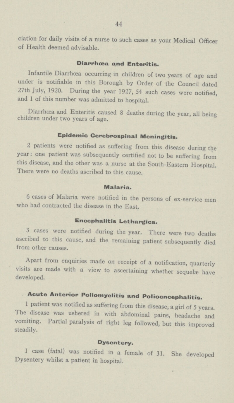 44 ciation for daily visits of a nurse to such cases as your Medical Officer of Health deemed advisable. Diarrhoea and Enteritis. Infantile Diarrhoea occurring in children of two years of age and under is notifiable in this Borough by Order of the Council dated 27th July, 1920. During the year 1927, 54 such cases were notified, and 1 of this number was admitted to hospital. Diarrhcea and Enteritis caused 8 deaths during the year, all being children under two years of age. Epidemic Cerebrospinal Meningitis. 2 patients were notified as suffering from this disease during the year: one patient was subsequently certified not to be suffering from this disease, and the other was a nurse at the Soulh-Eastern Hospital. There were no deaths ascribed to this cause. Malaria. 6 cases of Malaria were notified in the persons of ex-service men who had contracted the disease in the East. Encephalitis Lethargica. 3 cases were notified during the year. There were two deaths ascribed to this cause, and the remaining patient subsequently died from other causes. Apart from enquiries made on receipt of a notification, quarterly visits are made with a view to ascertaining whether sequelae have developed. Acute Anterior Poliomyelitis and Polioencephalitis. 1 patient was notified as suffering from this disease, a girl of 5 years. The disease was ushered in with abdominal pains, headache and vomiting. Partial paralysis of right leg followed, but this improved steadily. Dysentery. 1 case (fatal) was notified in a female of 31. She developed Dysentery whilst a patient in hospital.