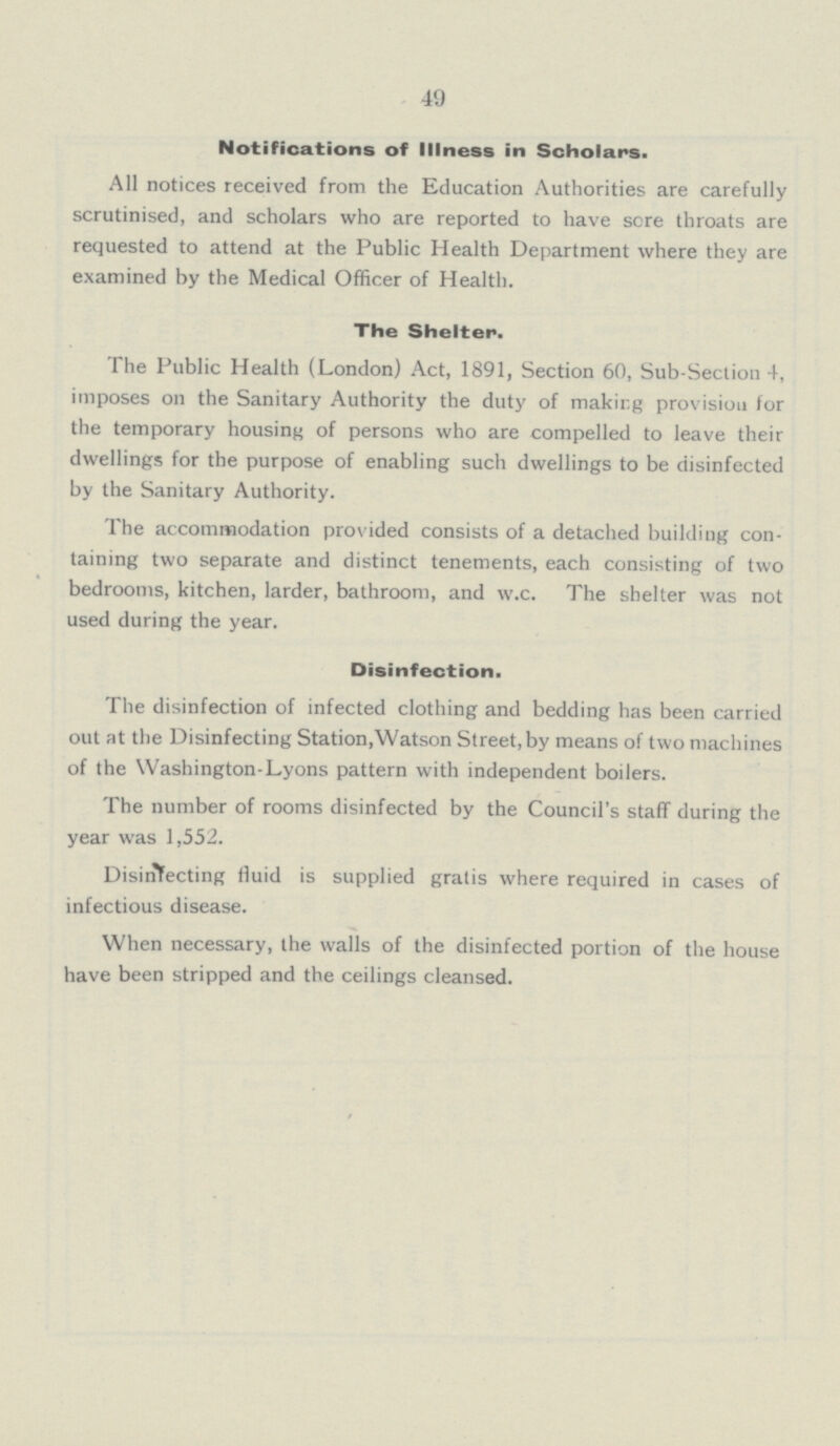 49 Notifications of Illness in Scholars. All notices received from the Education Authorities are carefully scrutinised, and scholars who are reported to have sere throats are requested to attend at the Public Health Department where they are examined by the Medical Officer of Health. The Shelter. The Public Health (London) Act, 1891, Section 60, Sub-Section 4, imposes on the Sanitary Authority the duty of making provision for the temporary housing of persons who are compelled to leave their dwellings for the purpose of enabling such dwellings to be disinfected by the Sanitary Authority. The accommodation provided consists of a detached building con taining two separate and distinct tenements, each consisting of two bedrooms, kitchen, larder, bathroom, and w.c. The shelter was not used during the year. Disinfection. The disinfection of infected clothing and bedding has been carried out at the Disinfecting Station,Watson Street, by means of two machines of the Washington-Lyons pattern with independent boilers. The number of rooms disinfected by the Council's staff during the year was 1,552. Disinfecting fluid is supplied gratis where required in cases of infectious disease. When necessary, the walls of the disinfected portion of the house have been stripped and the ceilings cleansed.