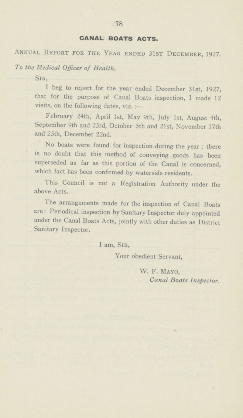 78 CANAL BOATS ACTS. Annual Report for the Year ended 31st December, 1927. To the Medical Officer of Health, Sir, I beg to report for the year ended December 31st, 1927, that for the purpose of Canal Boats inspection, I made 12 visits, on the following dates, viz.:— February 24th, April 1st, May 9th, July 1st, August 4th, September 9th and 23rd, October 5th and 21st, November 17th and 25th, December 22nd. No boats were found for inspection during the year ; there is no doubt that this method of conveying goods has been superseded as far as this portion of the Canal is concerned, which fact has been confirmed by waterside residents. This Council is not a Registration Authority under the above Acts. The arrangements made for the inspection of Canal Boats are: Periodical inspection by Sanitary Inspector duly appointed under the Canal Boats Acts, jointly with other duties as District Sanitary Inspector. I am, Sir, Your obedient Servant, W. F. Mayo, Canal Boats Inspector.