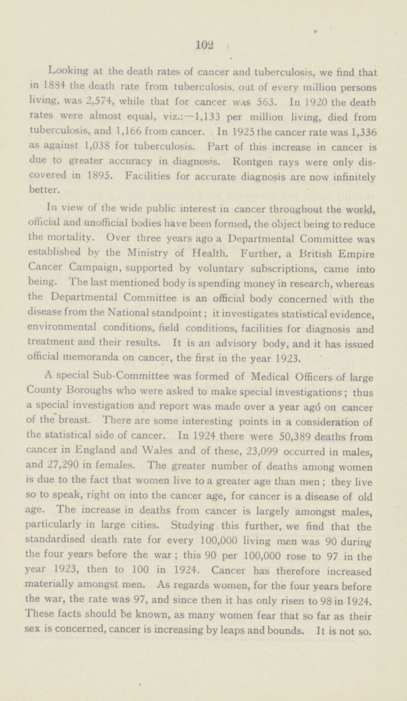 102 Looking at the death rates of cancer and tuberculosis, we find that in 1884 the death rate from tuberculosis, out of every million persons living, was 2,574, while that for cancer was 563. In 1920 the death rates were almost equal, viz.:—1,133 per million living, died from tuberculosis, and 1,166 from cancer. In 1925 the cancer rate was 1,336 as against 1,038 for tuberculosis. Part of this increase in cancer is due to greater accuracy in diagnosis. Rontgen rays were only dis covered in 1895. Facilities for accurate diagnosis are now infinitely better. In view of the wide public interest in cancer throughout the world, official and unofficial bodies have been formed, the object being to reduce the mortality. Over three years ago a Departmental Committee was established by the Ministry of Health. Further, a British Empire Cancer Campaign, supported by voluntary subscriptions, came into being. The last mentioned body is spending money in research, whereas the Departmental Committee is an official body concerned with the disease from the National standpoint; it investigates statistical evidence, environmental conditions, field conditions, facilities for diagnosis and treatment and their results. It is an advisory body, and it has issued official memoranda on cancer, the first in the year 1923. A special Sub-Committee was formed of Medical Officers of large County Boroughs who were asked to make special investigations; thus a special investigation and report was made over a year ago on cancer of the breast. There are some interesting points in a consideration of the statistical side of cancer. In 1924 there were 50,389 deaths from cancer in England and Wales and of these, 23,099 occurred in males, and 27,290 in females. The greater number of deaths among women is due to the fact that women live to a greater age than men; they live so to speak, right on into the cancer age, for cancer is a disease of old age. The increase in deaths from cancer is largely amongst males, particularly in large cities. Studying this further, we find that the standardised death rate for every 100,000 living men was 90 during the four years before the war; this 90 per 100,000 rose to 97 in the year 1923, then to 100 in 1924. Cancer has therefore increased materially amongst men. As regards women, for the four years before the war, the rate was 97, and since then it has only risen to 98 in 1924. These facts should be known, as many women fear that so far as their sex is concerned, cancer is increasing by leaps and bounds. It is not so.