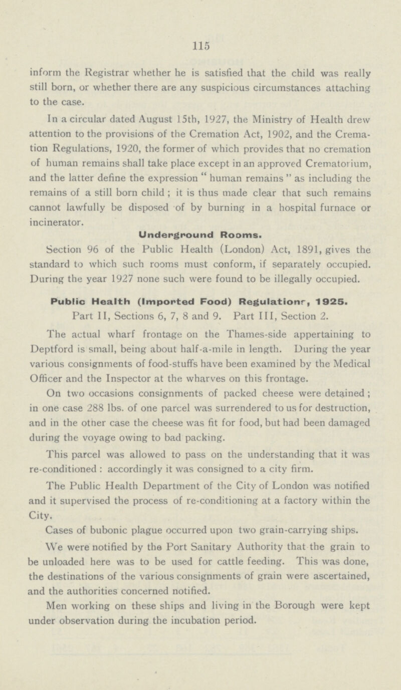 115 inform the Registrar whether he is satisfied that the child was really still born, or whether there are any suspicious circumstances attaching to the case. In a circular dated August 15th, 1927, the Ministry of Health drew attention to the provisions of the Cremation Act, 1902, and the Crema tion Regulations, 1920, the former of which provides that no cremation of human remains shall take place except in an approved Crematorium, and the latter define the expression human remains as including the remains of a still born child; it is thus made clear that such remains cannot lawfully be disposed of by burning in a hospital furnace or incinerator. Underground Rooms. Section 96 of the Public Health (London) Act, 1891, gives the standard to which such rooms must conform, if separately occupied. During the year 1927 none such were found to be illegally occupied. Public Health (Imported Food) Regulationr, 1925. Part II, Sections 6, 7, 8 and 9. Part III, Section 2. The actual wharf frontage on the Thames-side appertaining to Deptford is small, being about half-a-mile in length. During the year various consignments of food-stuffs have been examined by the Medical Officer and the Inspector at the wharves on this frontage. On two occasions consignments of packed cheese were detained; in one case 288 lbs. of one parcel was surrendered to us for destruction, and in the other case the cheese was fit for food, but had been damaged during the voyage owing to bad packing. This parcel was allowed to pass on the understanding that it was re-conditioned: accordingly it was consigned to a city firm. The Public Health Department of the City of London was notified and it supervised the process of re-conditioning at a factory within the City. Cases of bubonic plague occurred upon two grain-carrying ships. We were notified by tha Port Sanitary Authority that the grain to be unloaded here was to be used for cattle feeding. This was done, the destinations of the various consignments of grain were ascertained, and the authorities concerned notified. Men working on these ships and living in the Borough were kept under observation during the incubation period.