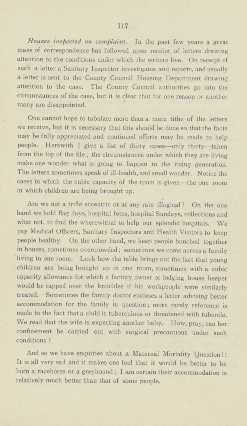 117 Houses inspected on complaint. In the past few years a great mass of correspondence has followed upon receipt of letters drawing attention to the conditions under which the writers live. On receipt of such a letter a Sanitary Inspector investigates and reports, and usually a letter is sent to the County Council Housing Department drawing attention to the case. The County Council authorities go into the circumstances of the case, but it is clear that for one reason or another many are disappointed. One cannot hope to tabulate more than a mere tithe of the letters we receive, but it is necessary that this should be done so that the facts may be fully appreciated and continued efforts may be made to help people. Herewith I give a list of thirty cases—only thirty—taken from the top of the file; the circumstances under which they are living make one wonder what is going to happen to the rising generation. The letters sometimes speak of ill-health, and small wonder. Notice the cases in which the cubic capacity of the room is given—the one room in which children are being brought up. Are we not a trifle eccentric or at any rate illogical? On the one hand we hold flag days, hospital fetes, hospital Sundays, collections and what not, to find the wherewithal to help our splendid hospitals. We pay Medical Officers, Sanitary Inspectors and Health Visitors to keep people healthy. On the other hand, we keep people bunched together in houses, sometimes overcrowded; sometimes we come across a family living in one room. Look how the table brings out the fact that young children are being brought up in one room, sometimes with a cubic capacity allowance for which a factory owner or lodging house keeper would be rapped over the knuckles if his workpeople were similarly treated. Sometimes the family doctor encloses a letter advising better accommodation for the family in question; more rarely reference is made to the fact that a child is tuberculous or threatened with tubercle. We read that the wife is expecting another baby. How, pray, can her confinement be carried out with surgical precautions under such conditions ? And so we have enquiries about a Maternal Mortality Question!! It is all very sad and it makes one feel that it would be better to be born a racehorse or a greyhound; I am certain their accommodation is relatively much better than that of some people.
