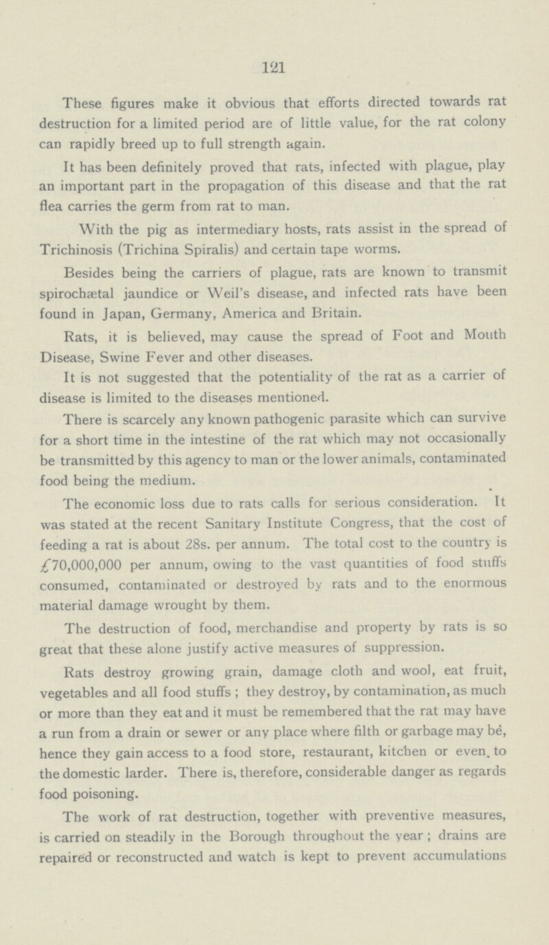 121 These figures make it obvious that efforts directed towards rat destruction for a limited period are of little value, for the rat colony can rapidly breed up to full strength again. It has been definitely proved that rats, infected with plague, play an important part in the propagation of this disease and that the rat flea carries the germ from rat to man. With the pig as intermediary hosts, rats assist in the spread of Trichinosis (Trichina Spiralis) and certain tape worms. Besides being the carriers of plague, rats are known to transmit spirochaetal jaundice or Weil's disease, and infected rats have been found in Japan, Germany, America and Britain. Rats, it is believed, may cause the spread of Foot and Mouth Disease, Swine Fever and other diseases. It is not suggested that the potentiality of the rat as a carrier of disease is limited to the diseases mentioned. There is scarcely any known pathogenic parasite which can survive for a short time in the intestine of the rat which may not occasionally be transmitted by this agency to man or the lower animals, contaminated food being the medium. The economic loss due to rats calls for serious consideration. It was stated at the recent Sanitary Institute Congress, that the cost of feeding a rat is about 28s. per annum. The total cost to the country is £70,000,000 per annum, owing to the vast quantities of food stuffs consumed, contaminated or destroyed by rats and to the enormous material damage wrought by them. The destruction of food, merchandise and property by rats is so great that these alone justify active measures of suppression. Rats destroy growing grain, damage cloth and wool, eat fruit, vegetables and all food stuffs; they destroy, by contamination, as much or more than they eat and it must be remembered that the rat may have a run from a drain or sewer or any place where filth or garbage may be, hence they gain access to a food store, restaurant, kitchen or even, to the domestic larder. There is, therefore, considerable danger as regards food poisoning. The work of rat destruction, together with preventive measures, is carried on steadily in the Borough throughout the year; drains are repaired or reconstructed and watch is kept to prevent accumulations