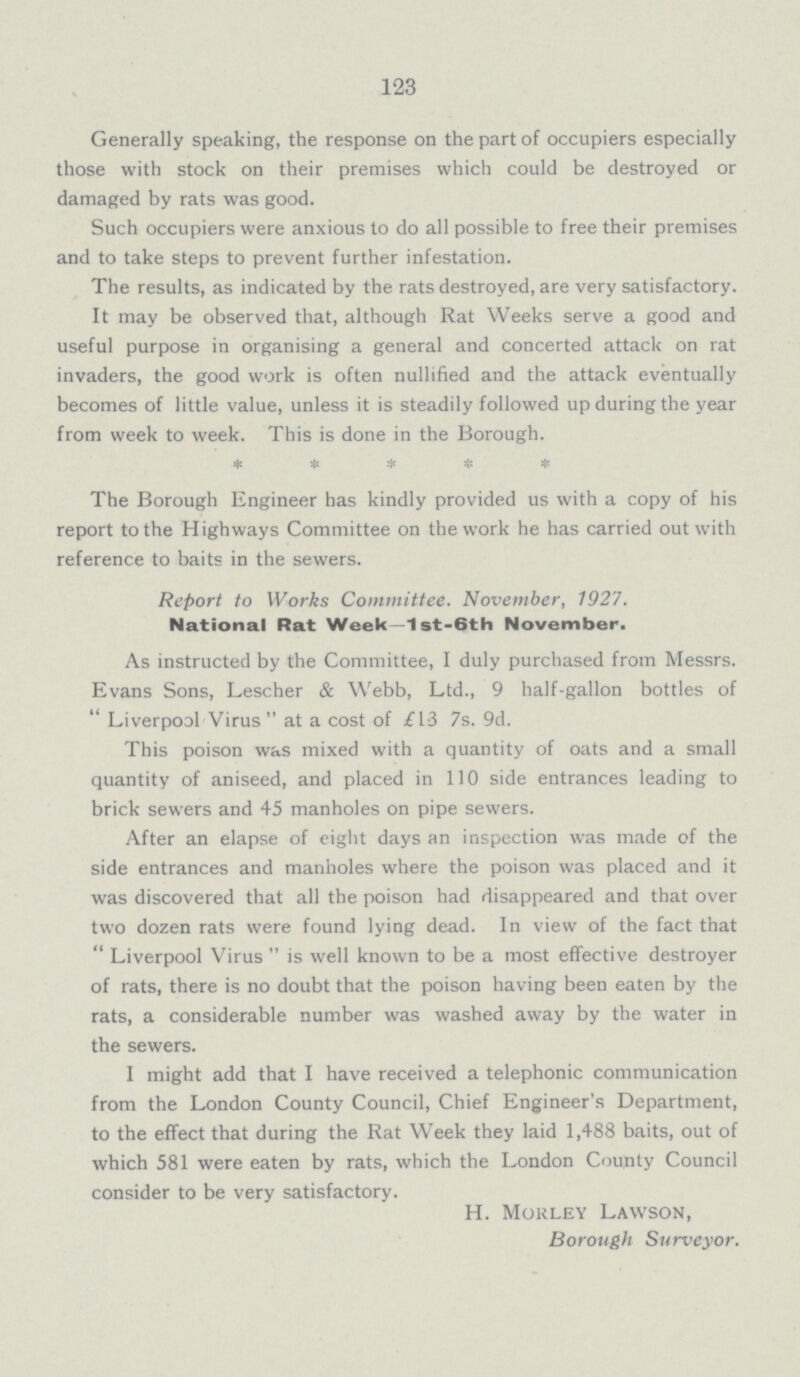 123 Generally speaking, the response on the part of occupiers especially those with stock on their premises which could be destroyed or damaged by rats was good. Such occupiers were anxious to do all possible to free their premises and to take steps to prevent further infestation. The results, as indicated by the rats destroyed, are very satisfactory. It may be observed that, although Rat Weeks serve a good and useful purpose in organising a general and concerted attack on rat invaders, the good work is often nullified and the attack eventually becomes of little value, unless it is steadily followed up during the year from week to week. This is done in the Borough. ***** The Borough Engineer has kindly provided us with a copy of his report to the Highways Committee on the work he has carried out with reference to baits in the sewers. Report to Works Committee. November, 1927. National Rat Week—1st-6th November. As instructed by the Committee, I duly purchased from Messrs. Evans Sons, Lescher & Webb, Ltd., 9 half-gallon bottles of  Liverpool Virus  at a cost of £13 7s. 9d. This poison was mixed with a quantity of oats and a small quantity of aniseed, and placed in 110 side entrances leading to brick sewers and 45 manholes on pipe sewers. After an elapse of eight days an inspection was made of the side entrances and manholes where the poison was placed and it was discovered that all the poison had disappeared and that over two dozen rats were found lying dead. In view of the fact that Liverpool Virus is well known to be a most effective destroyer of rats, there is no doubt that the poison having been eaten by the rats, a considerable number was washed away by the water in the sewers. I might add that I have received a telephonic communication from the London County Council, Chief Engineer's Department, to the effect that during the Rat Week they laid 1,488 baits, out of which 581 were eaten by rats, which the London County Council consider to be very satisfactory. H. Morley Lawson, Borough Surveyor.