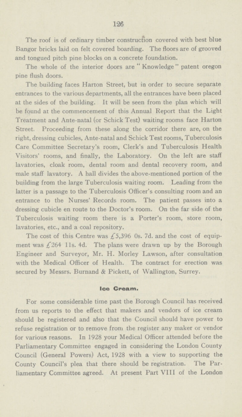 126 The roof is of ordinary timber construction covered with best blue Bangor bricks laid on felt covered boarding. The floors are of grooved and tongued pitch pine blocks on a concrete foundation. The whole of the interior doors are Knowledge patent oregon pine flush doors. The building faces Harton Street, but in order to secure separate entrances to the various departments, all the entrances have been placed at the sides of the building. It will be seen from the plan which will be found at the commencement of this Annual Report that the Light Treatment and Ante-natal (or Schick Test) waiting rooms face Harton Street. Proceeding from these along the corridor there are, on the right, dressing cubicles, Ante-natal and Schick Test rooms, Tuberculosis Care Committee Secretary's room, Clerk's and Tuberculosis Health Visitors' rooms, and finally, the Laboratory. On the left are staff lavatories, cloak room, dental room and dental recovery room, and male staff lavatory. A hall divides the above-mentioned portion of the building from the large Tuberculosis waiting room. Leading from the latter is a passage to the Tuberculosis Officer's consulting room and an entrance to the Nurses' Records room. The patient passes into a dressing cubicle en route to the Doctor's room. On the far side of the Tuberculosis waiting room there is a Porter's room, store room, lavatories, etc., and a coal repository. The cost of this Centre was £5,396 0s. 7d. and the cost of equip ment was ,£264 11s. 4d. The plans were drawn up by the Borough Engineer and Surveyor, Mr. H. Morley Lawson, after consultation with the Medical Officer of Health. The contract for erection was secured by Messrs. Burnand & Pickett, of Wallington, Surrey. Ice Cream. For some considerable time past the Borough Council has received from us reports to the effect that makers and vendors of ice cream should be registered and also that the Council should have power to refuse registration or to remove from the register any maker or vendor for various reasons. In 1928 your Medical Officer attended before the Parliamentary Committee engaged in considering the London County Council (General Powers) Act, 1928 with a view to supporting the County Council's plea that there should be registration. The Par liamentary Committee agreed. At present Part VIII of the London