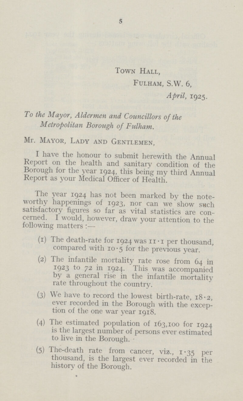 5 Town Hall, Fulham, S.W. 6, April, 1925. To the Mayor, Aldermen and Councillors of the Metropolitan Borough of Fulham. Mr. Mayor, Lady and Gentlemen, I have the honour to submit herewith the Annual Report on the health and sanitary condition of the Borough for the year 1924, this being my third Annual Report as your Medical Officer of Health. The year 1924 has not been marked by the note worthy happenings of 1923, nor can we show such satisfactory figures so far as vital statistics are con cerned. I would, however, draw your attention to the following matters:— (1) The death-rate for 1924 was 11.1 per thousand, compared with 10.5 for the previous year. (2) The infantile mortality rate rose from 64 in 1923 to 72 in 1924. This was accompanied by a general rise in the infantile mortality rate throughout the country. (3) We have to record the lowest birth-rate, 18.2, ever recorded in the Borough with the excep tion of the one war year 1918. (4) The estimated population of 163,100 for 1924 is the largest number of persons ever estimated to live in the Borough. (5) The-death rate from cancer, viz., 1.35 per thousand, is the largest ever recorded in the history of the Borough.