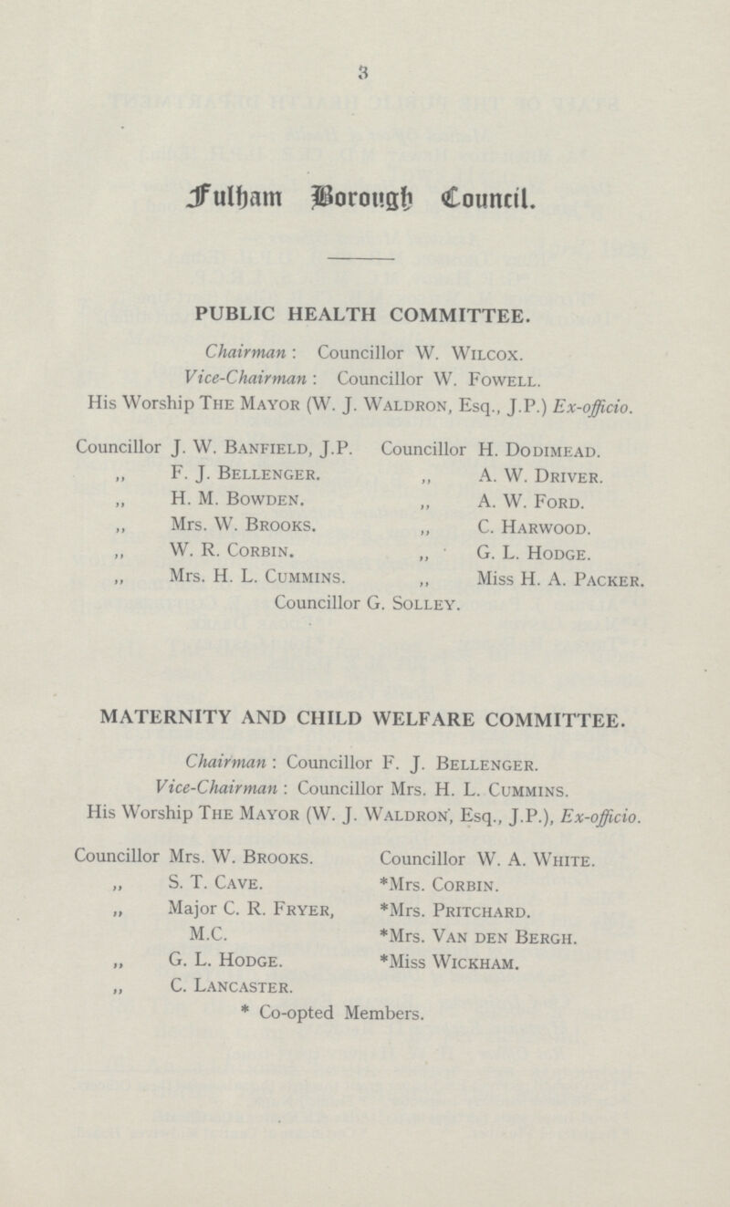 3 Fulham Borough Council PUBLIC HEALTH COMMITTEE. Chairman : Councillor W. Wilcox. Vice-Chairman : Councillor W. Fowell. His Worship The Mayor (W. J. Waldron, Esq., J.P.) Ex-officio. Councillor J. W. Banfield, J.P. Councillor H. Dodimead. F. J. Bellenger. „ A. W. Driver. H. M. Bowden. „ A. W. Ford. Mrs. W. Brooks. „ C. Harwood. W. R. Corbin. „ G. L. Hodge. Mrs. H. L. Cummins. „ Miss H. A. Packer. Councillor G. Solley. MATERNITY AND CHILD WELFARE COMMITTEE. Chairman: Councillor F. J. Bellenger. Vice-Chairman : Councillor Mrs. H. L. Cummins. His Worship The Mayor (W. J. Waldron', Esq., J.P.), Ex-officio. Councillor Mrs. W. Brooks. Councillor W. A. White. S. T. Cave. *Mrs. Corbin. Major C. R. Fryer, *Mrs. Pritchard. M.C. *Mrs. Van den Bergh. G. L. Hodge. *Miss Wickham. C. Lancaster. * Co-opted Members.