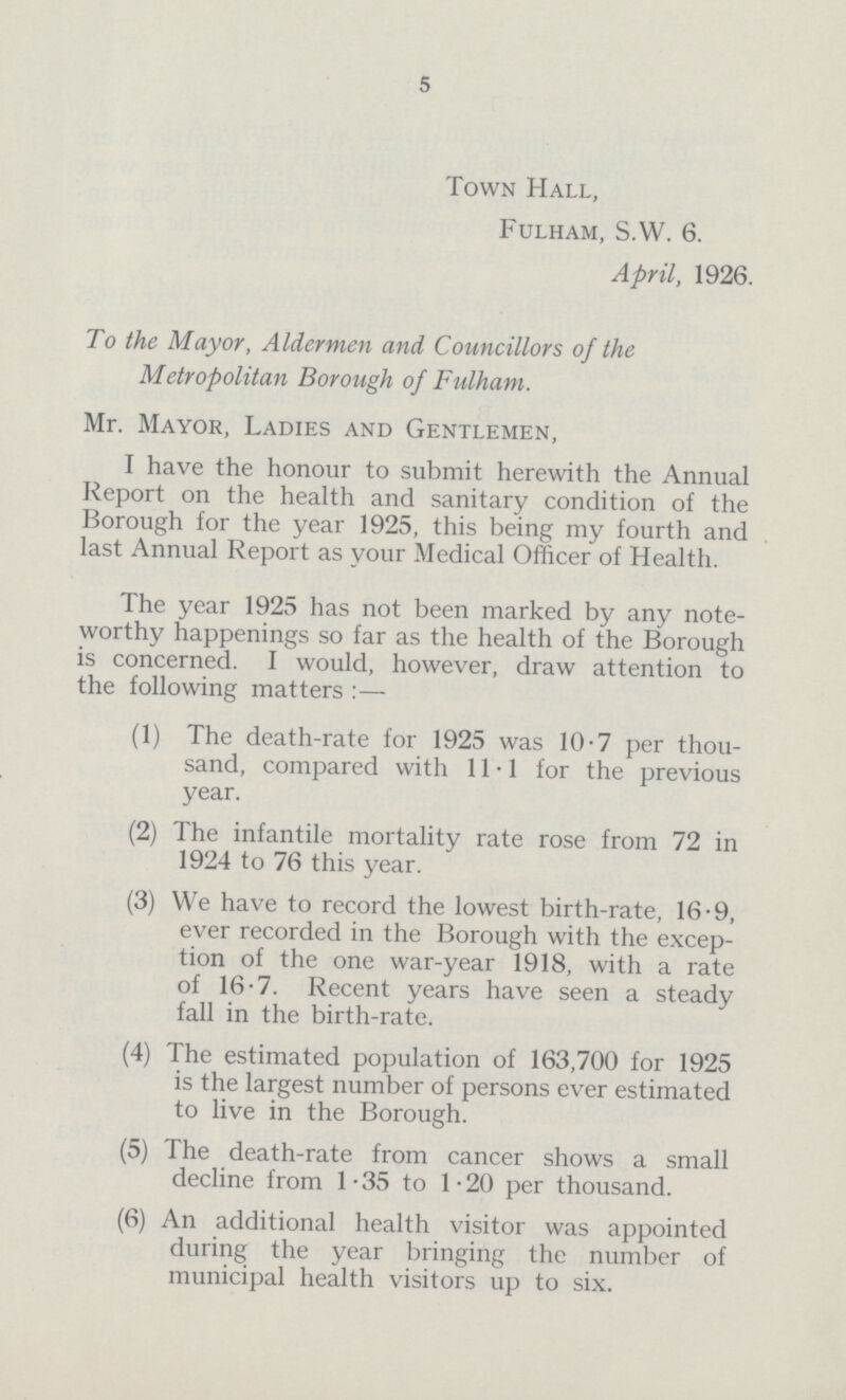 5 Town Hall, Fulham, S.W. 6. April, 1926. To the Mayor, Aldermen and Councillors of the Metropolitan Borough of Fulham. Mr. Mayor, Ladies and Gentlemen, I have the honour to submit herewith the Annual Report on the health and sanitary condition of the Borough for the year 1925, this being my fourth and last Annual Report as your Medical Officer of Health. The year 1925 has not been marked by any note worthy happenings so far as the health of the Borough is concerned. I would, however, draw attention to the following matters :— (1) The death-rate for 1925 was 10.7 per thou sand, compared with 11.1 for the previous year. (2) The infantile mortality rate rose from 72 in 1924 to 76 this year. (3) We have to record the lowest birth-rate, 16.9, ever recorded in the Borough with the excep tion of the one war-year 1918, with a rate of 16.7. Recent years have seen a steady fall in the birth-rate. (4) The estimated population of 163,700 for 1925 is the largest number of persons ever estimated to live in the Borough. (5) The death-rate from cancer shows a small decline from 1.35 to 1.20 per thousand. (6) An additional health visitor was appointed during the year bringing the number of municipal health visitors up to six.