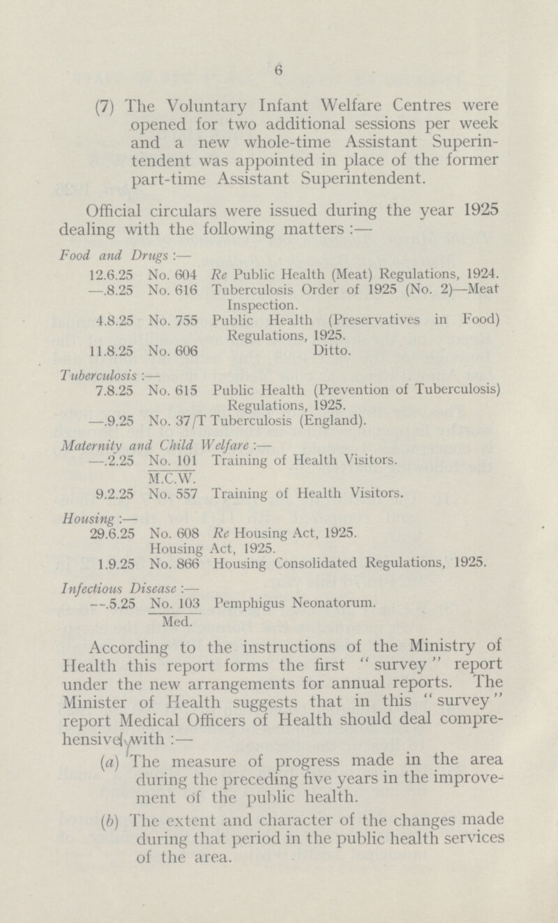 6 (7) The Voluntary Infant Welfare Centres were opened for two additional sessions per week and a new whole-time Assistant Superin tendent was appointed in place of the former part-time Assistant Superintendent. Official circulars were issued during the year 1925 dealing with the following matters :— Food and Drugs :— 12.6.25 No. 604 Re Public Health (Meat) Regulations, 1924. —.8.25 No. 616 Tuberculosis Order of 1925 (No. 2)—Meat Inspection. 4.8.25 No. 755 Public Health (Preservatives in Food) Regulations, 1925. 11.8.25 No. 606 Ditto. Tuberculosis :— 7.8.25 No. 615 Public Health (Prevention of Tuberculosis) Regulations, 1925. —.9.25 No. 37/T Tuberculosis (England). Maternity and Child Welfare :— —.2.25 No. 101 Training of Health Visitors. M.C.W. 9.2.25 No. 557 Training of Health Visitors. Housing :— 29.6.25 No. 608 Re Housing Act, 1925. Housing Act, 1925. 1.9.25 No. 866 Housing Consolidated Regulations, 1925. Infectious Disease :— —.5.25 No. 103 Pemphigus Neonatorum. Med. According to the instructions of the Ministry of Health this report forms the first survey report under the new arrangements for annual reports. The Minister of Health suggests that in this  survey report Medical Officers of Health should deal compre hensivelywith :— (a) The measure of progress made in the area during the preceding five years in the improve ment of the public health. (b) The extent and character of the changes made during that period in the public health services of the area.