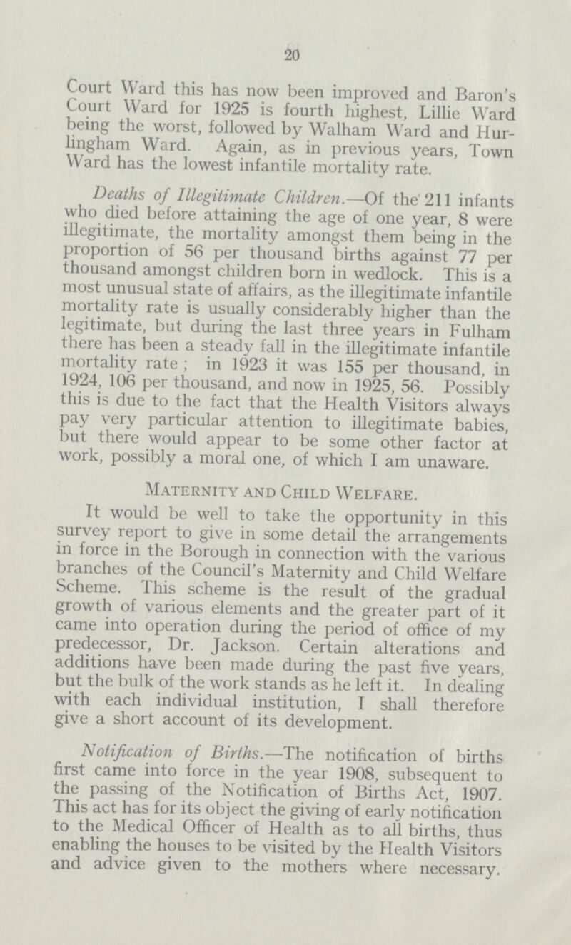 20 Court Ward this has now been improved and Baron's Court Ward for 1925 is fourth highest, Lillie Ward being the worst, followed by Walham Ward and Hur lingham Ward. Again, as in previous years, Town Ward has the lowest infantile mortality rate. Deaths of Illegitimate Children.—Of the 211 infants who died before attaining the age of one year, 8 were illegitimate, the mortality amongst them being in the proportion of 56 per thousand births against 77 per thousand amongst children born in wedlock. This is a most unusual state of affairs, as the illegitimate infantile mortality rate is usually considerably higher than the legitimate, but during the last three years in Fulham there has been a steady fall in the illegitimate infantile mortality rate ; in 1923 it was 155 per thousand, in 1924, 106 per thousand, and now in 1925, 56. Possibly this is due to the fact that the Health Visitors always pay very particular attention to illegitimate babies, but there would appear to be some other factor at work, possibly a moral one, of which I am unaware. Maternity and Child Welfare. It would be well to take the opportunity in this survey report to give in some detail the arrangements in force in the Borough in connection with the various branches of the Council's Maternity and Child Welfare Scheme. This scheme is the result of the gradual growth of various elements and the greater part of it came into operation during the period of office of my predecessor, Dr. Jackson. Certain alterations and additions have been made during the past five years, but the bulk of the work stands as he left it. In dealing with each individual institution, I shall therefore give a short account of its development. Notification of Births.—The notification of births first came into force in the year 1908, subsequent to the passing of the Notification of Births Act, 1907. This act has for its object the giving of early notification to the Medical Officer of Health as to all births, thus enabling the houses to be visited by the Health Visitors and advice given to the mothers where necessary.