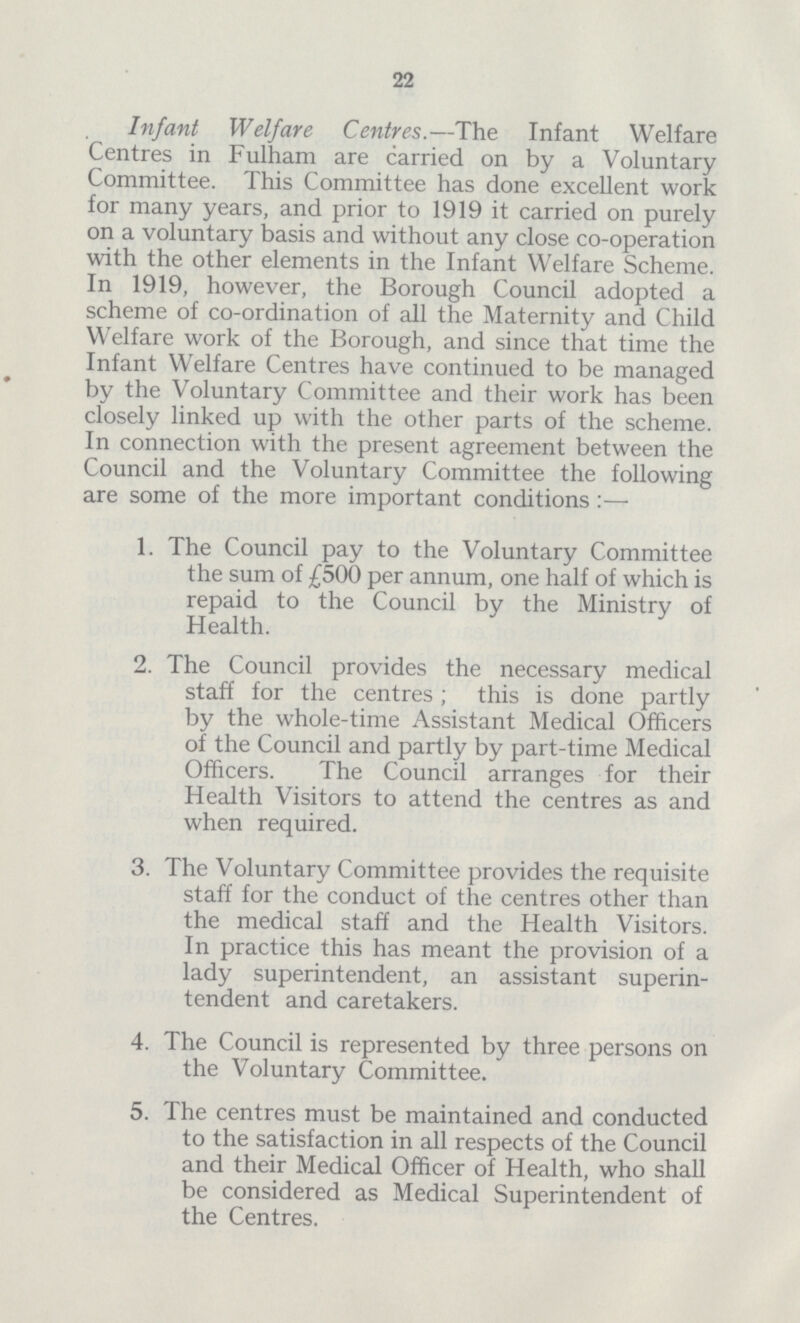 22 Infant Welfare Centres.—The Infant Welfare Centres in Fulham are carried on by a Voluntary Committee. This Committee has done excellent work for many years, and prior to 1919 it carried on purely on a voluntary basis and without any close co-operation with the other elements in the Infant Welfare Scheme. In 1919, however, the Borough Council adopted a scheme of co-ordination of all the Maternity and Child Welfare work of the Borough, and since that time the Infant Welfare Centres have continued to be managed by the Voluntary Committee and their work has been closely linked up with the other parts of the scheme. In connection with the present agreement between the Council and the Voluntary Committee the following are some of the more important conditions:— 1. The Council pay to the Voluntary Committee the sum of £500 per annum, one half of which is repaid to the Council by the Ministry of Health. 2. The Council provides the necessary medical staff for the centres ; this is done partly by the whole-time Assistant Medical Officers of the Council and partly by part-time Medical Officers. The Council arranges for their Health Visitors to attend the centres as and when required. 3. The Voluntary Committee provides the requisite staff for the conduct of the centres other than the medical staff and the Health Visitors. In practice this has meant the provision of a lady superintendent, an assistant superin tendent and caretakers. 4. The Council is represented by three persons on the Voluntary Committee. 5. The centres must be maintained and conducted to the satisfaction in all respects of the Council and their Medical Officer of Health, who shall be considered as Medical Superintendent of the Centres.