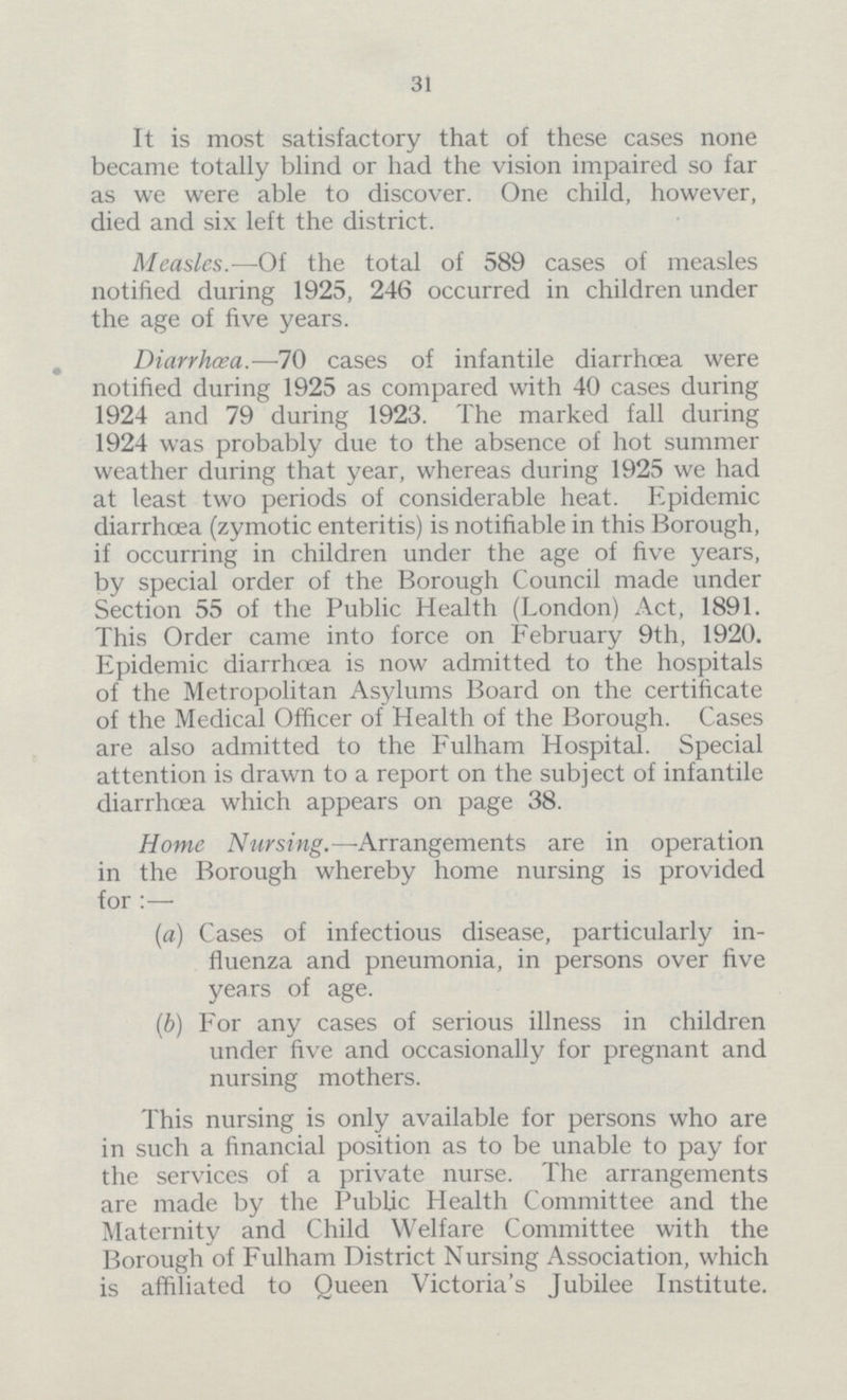 31 It is most satisfactory that of these cases none became totally blind or had the vision impaired so far as we were able to discover. One child, however, died and six left the district. Measles.—Of the total of 589 cases of measles notified during 1925, 246 occurred in children under the age of five years. Diarrhoea.—70 cases of infantile diarrhoea were notified during 1925 as compared with 40 cases during 1924 and 79 during 1923. The marked fall during 1924 was probably due to the absence of hot summer weather during that year, whereas during 1925 we had at least two periods of considerable heat. Epidemic diarrhoea (zymotic enteritis) is notifiable in this Borough, if occurring in children under the age of five years, by special order of the Borough Council made under Section 55 of the Public Health (London) Act, 1891. This Order came into force on February 9th, 1920. Epidemic diarrhoea is now admitted to the hospitals of the Metropolitan Asylums Board on the certificate of the Medical Officer of Health of the Borough. Cases are also admitted to the Fulham Hospital. Special attention is drawn to a report on the subject of infantile diarrhoea which appears on page 38. Home Nursing.—-Arrangements are in operation in the Borough whereby home nursing is provided for :— (a) Cases of infectious disease, particularly in¬ fluenza and pneumonia, in persons over five years of age. (b) For any cases of serious illness in children under five and occasionally for pregnant and nursing mothers. This nursing is only available for persons who are in such a financial position as to be unable to pay for the services of a private nurse. The arrangements are made by the Public Health Committee and the Maternity and Child Welfare Committee with the Borough of Fulham District Nursing Association, which is affiliated to Queen Victoria's Jubilee Institute.