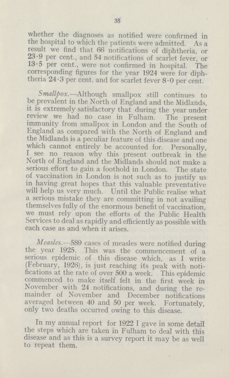 35 whether the diagnoses as notified were confirmed in the hospital to which the patients were admitted. As a result we find that 66 notifications of diphtheria, or 23.9 per cent., and 54 notifications of scarlet fever, or 13.5 per cent., were not confirmed in hospital. The corresponding figures for the year 1924 were for diph theria 24.3 per cent, and for scarlet fever 8.0 per cent. Smallpox.—Although smallpox still continues to be prevalent in the North of England and the Midlands, it is extremely satisfactory that during the year under review we had no case in Fulham. The present immunity from smallpox in London and the South of England as compared with the North of England and the Midlands is a peculiar feature of this disease and one which cannot entirely be accounted for. Personally, I see no reason why this present outbreak in the North of England and the Midlands should not make a serious effort to gain a foothold in London. The state of vaccination in London is not such as to justify us in having great hopes that this valuable preventative will help us very much. Until the Public realise what a serious mistake they are committing in not availing themselves fully of the enormous benefit of vaccination, we must rely upon the efforts of the Public Health Services to deal as rapidly and efficiently as possible with each case as and when it arises. Measles.—589 cases of measles were notified during the year 1925. This was the commencement of a serious epidemic of this disease which, as I write (February, 1926), is just reaching its peak with noti fications at the rate of over 500 a week. This epidemic commenced to make itself felt in the first week in November with 24 notifications, and during the re mainder of November and December notifications averaged between 40 and 50 per week. Fortunately, only two deaths occurred owing to this disease. In my annual report for 1922 I gave in some detail the steps which are taken in Fulham to deal with this disease and as this is a survey report it may be as well to repeat them.